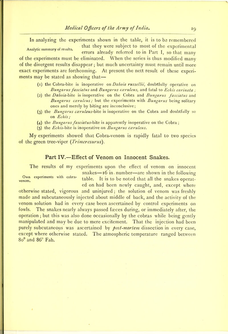 Analytic summary of results. In analyzing the experiments shown in the table, it is to be remembered that they were subject to most of the experimental errors already referred to in Part I, so that many of the experiments must be eliminated. When the series is thus modified many of the divergent results disappear; but much uncertainty must remain until more exact experiments are forthcoming. At present the nett result of these experi- ments may be stated as showing that—- (1) the Cobra-bite is inoperative on Daboia russellii, doubtfully operative on Bungarus fasciatus and Bungarus c&ruleus, and fatal to Echis carinata ; (2) the Daboia-bite is inoperative on the Cobra and Bungarus fasciatus and Bungarus caeruleus ; but the experiments with Bungarus being solitary ones and merely by biting are inconclusive; (3) the Bungarus caeruleus-Wte is inoperative on the Cobra and doubtfully so on Echis; (4) the Bungarus fasciatus-bite is apparently inoperative on the Cobra ; (5) the Echis-bite is inoperative on Bungarus cseruleus. My experiments showed that Cobra-venom is rapidly fatal to two species of the green tree-viper (Trimeresurus). Part IV.—Effect of Venom on Innocent Snakes. The results of my experiments upon the effect of venom on innocent snakes—16 in.number—are shown in the following ve°” e’‘i’erimen,s '»ith “bra- table. It is to be noted that all the snakes operat- ed on had been newly caught, and, except where otherwise stated, vigorous and uninjured ; the solution of venom was freshly made and subcutaneously injected about middle of back, and the activity of the venom solution had in every case been ascertained by control experiments on fowls. The snakes nearly always passed faeces during, or immediately after, the operation; but this was also done occasionally by the cobras while being gently manipulated and may be due to mere excitement. That the injection had been purely subcutaneous was ascertained by post-mortem dissection in every case, except where otherwise stated. The atmospheric temperature ranged between 8o° and 86° Fah.