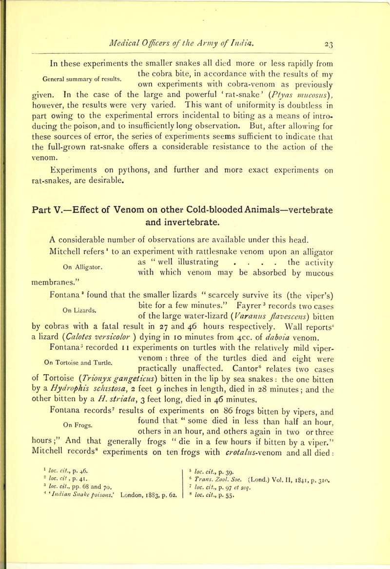 In these experiments the smaller snakes all died more or less rapidly from , the cobra bite, in accordance with the results of my General summary of results. . • 1 1 / own experiments with cobra-venom as previously given. In the case of the large and powerful ‘rat-snake’ (Ptyas mucosus), however, the results were very varied. This want of uniformity is doubtless in part owing to the experimental errors incidental to biting as a means of intro- ducing the poison, and to insufficiently long observation. But, after allowing for these sources of error, the series of experiments seems sufficient to indicate that the full-grown rat-snake offers a considerable resistance to the action of the venom. Experiments on pythons, and further and more exact experiments on rat-snakes, are desirable. On Lizards. Part V.—Effect of Venom on other Cold-blooded Animals—vertebrate and invertebrate. A considerable number of observations are available under this head. Mitchell refers* to an experiment with rattlesnake venom upon an alligator .... as “ well illustrating .... the activity with which venom may be absorbed by mucous membranes.” Fontana1 2 found that the smaller lizards “ scarcely survive its (the viper’s) bite for a few minutes.” Fayrer3 records two cases of the large water-lizard (Varanus flavescens) bitten by cobras with a fatal result in 27 and 46 hours respectively. Wall reports4 a lizard (Calotes versicolor ) dying in 10 minutes from 40c. of dahoia venom. Fontana3 recorded 11 experiments on turtles with the relatively mild viper- n - . . , „ venom : three of the turtles died and eight were On Tortoise and Turtle. . rr & practically unaffected. Cantor6 relates two cases of Tortoise {Trionyxgangeticus) bitten in the lip by sea snakes: the one bitten by a Hydrophis schistosa, 2 feet 9 inches in length, died in 28 minutes; and the other bitten by a H. striata, 3 feet long, died in 46 minutes. Fontana records7 results of experiments on 86 frogs bitten by vipers, and found that “ some died in less than half an hour, others in an hour, and others again in two or three hours;” And that generally frogs “die in a few hours if bitten by a viper.” Mitchell records8 experiments on ten frogs with crotalus-\enom and all died: On Frogs. 1 loc. cit., p. 46. 2 loc. cit, p. 41. 3 loc. cit., pp. 68 and 70. 4 'Indian Snake poisons,’ London, 1883, p. 62. loc. cit., p. 39. Trans. Zool. Soc. (Lond.) Vol. II, 1841, p, 310, loc. cit., p. 97 et seq. loc. cit., p. 55.