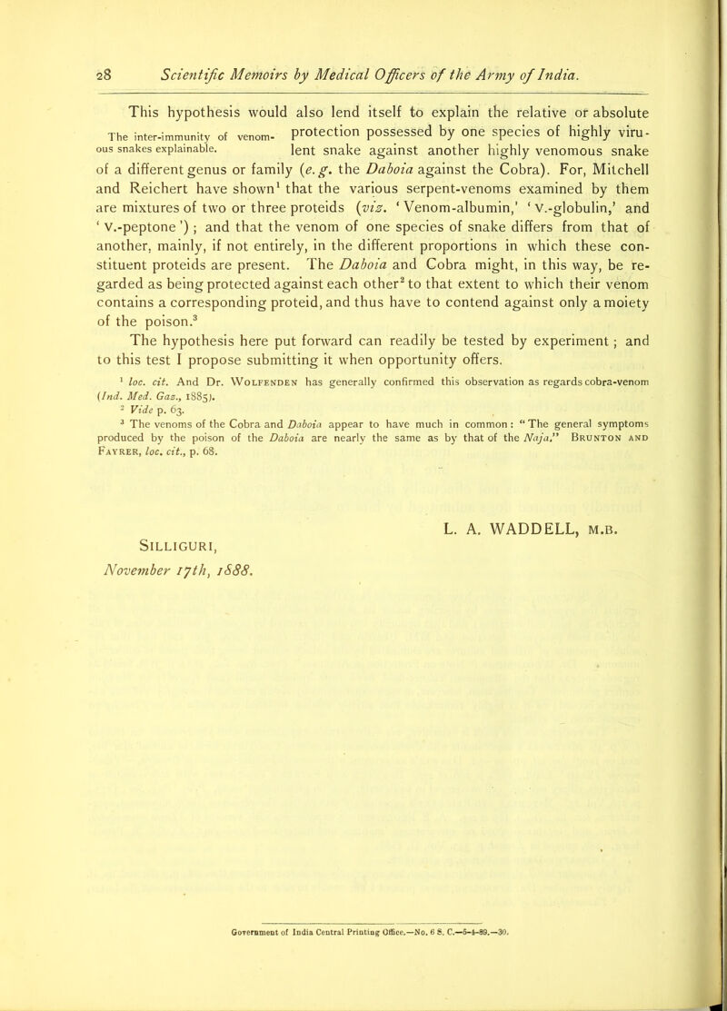 This hypothesis would also lend itself to explain the relative of absolute The inter-immunity of venom- protection possessed by one species of highly viru - ous snakes explainable. ]ent snake against another highly venomous snake of a different genus or family (e. g. the Daboia against the Cobra). For, Mitchell and Reichert have shown1 that the various serpent-venoms examined by them are mixtures of two or three proteids (viz. ‘ Venom-albumin,' ‘ v.-g]obulin,’ and ‘ v.-peptone ’); and that the venom of one species of snake differs from that of another, mainly, if not entirely, in the different proportions in which these con- stituent proteids are present. The Daboia and Cobra might, in this way, be re- garded as being protected against each other2 to that extent to which their venom contains a corresponding proteid, and thus have to contend against only a moiety of the poison.3 The hypothesis here put forward can readily be tested by experiment; and to this test I propose submitting it when opportunity offers. 1 loc. cit. And Dr. Wolfenden has generally confirmed this observation as regards cobra-venom (Ind. Med. Gaz., 1885J. 2 Vide p. 63. 3 The venoms of the Cobra and Daboia appear to have much in common : “ The general symptoms produced by the poison of the Daboia are nearly the same as by that of the Naja” Brunton and Fayrer, loc. cit., p. 68. SlLLIGURI, November 17th, 1S88. L. A. WADDELL, m.b. Government of India Central Printing Office.—No. 6 S. C.—5-4-89.—30.