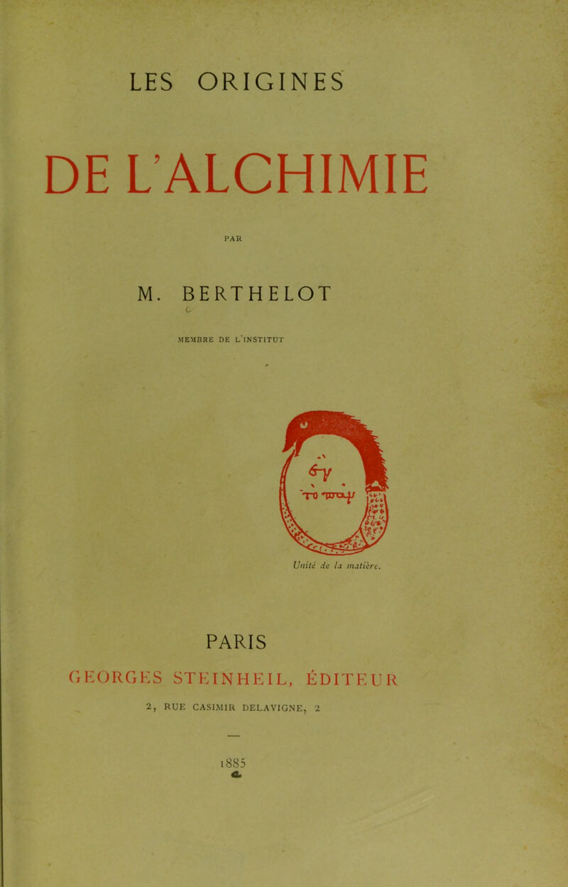 DE L’ALCHIMIE PAR M. BERTHELOT c MEMBRE DE l'INSTITUT Unité de la matière. PARIS CiHORGKS STKINHEIL, ÉDITEUR 2, RUE CASIMIR DELAVIGNE, 2
