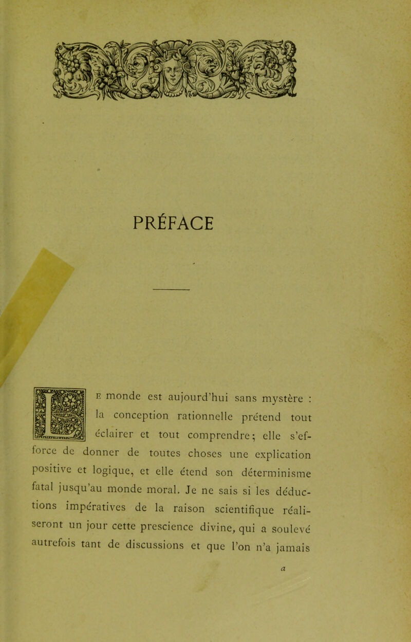 PRÉFACE E monde est aujourd’hui sans mystère : la conception rationnelle prétend tout éclairer et tout comprendre; elle s’ef- force de donner de toutes choses une explication positive et logique, et elle étend son déterminisme fatal jusqu’au monde moral. Je ne sais si les déduc- tions impératives de la raison scientifique réali- seront un jour cette prescience divine, qui a soulevé autrefois tant de discussions et que l’on n’a jamais a