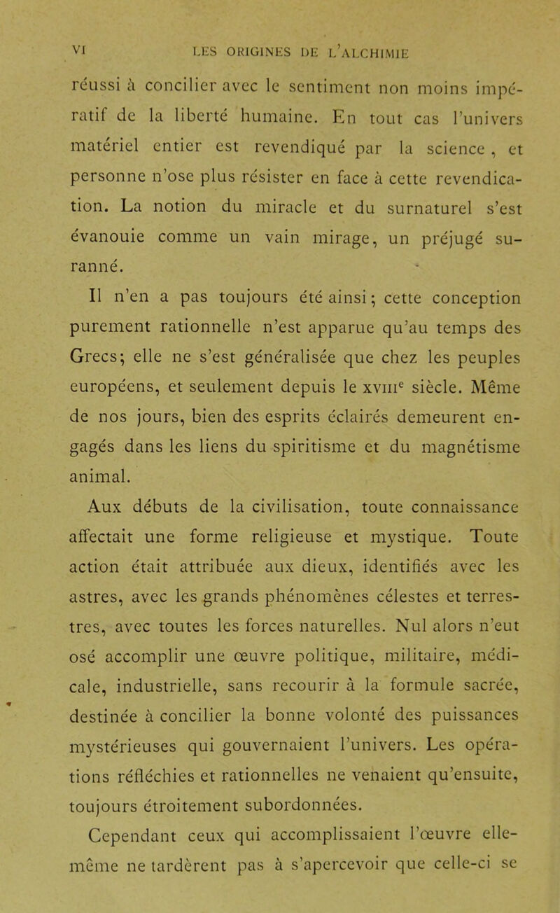 réussi à concilier avec le sentiment non moins impé- ratif de la liberté humaine. En tout cas l’univers matériel entier est revendiqué par la science, et personne n’ose plus résister en face à cette revendica- tion. La notion du miracle et du surnaturel s’est évanouie comme un vain mirage, un préjugé su- ranné. Il n’en a pas toujours été ainsi ; cette conception purement rationnelle n’est apparue qu’au temps des Grecs; elle ne s’est généralisée que chez les peuples européens, et seulement depuis le xviii® siècle. Même de nos jours, bien des esprits éclairés demeurent en- gagés dans les liens du spiritisme et du magnétisme animal. Aux débuts de la civilisation, toute connaissance affectait une forme religieuse et mystique. Toute action était attribuée aux dieux, identifiés avec les astres, avec les grands phénomènes célestes et terres- tres, avec toutes les forces naturelles. Nul alors n’eut osé accomplir une œuvre politique, militaire, médi- cale, industrielle, sans recourir à la formule sacrée, destinée à concilier la bonne volonté des puissances mystérieuses qui gouvernaient l’univers. Les opéra- tions réfléchies et rationnelles ne venaient qu’ensuite, toujours étroitement subordonnées. Cependant ceux qui accomplissaient l’œuvre elle- même ne tardèrent pas à s’apercevoir que celle-ci se