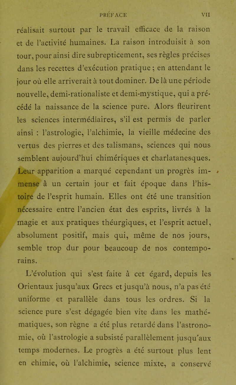 réalisait surtout par le travail efficace de la raison et de l’activité humaines. La raison introduisit à son tour, pour ainsi dire subrepticement, ses règles précises dans les recettes d’exécution pratique ; en attendant le jour où elle arriverait à tout dominer. De là une période nouvelle, demi-rationaliste et demi-mystique, qui a pré- cédé la naissance de la science pure. Alors fleurirent les sciences intermédiaires, s’il est permis de parler ainsi : l’astrologie, l’alchimie, la vieille médecine des vertus des pierres et des talismans, sciences qui nous semblent aujourd’hui chimériques et charlatanesques. Leur apparition a marqué cependant un progrès im- / mense à un certain jour et fait époque dans l’his- toire de l’esprit humain. Elles ont été une transition nécessaire entre l’ancien état des esprits, livrés à la magie et aux pratiques théurgiques, et l’esprit actuel, absolument positif, mais qui, même de nos jours, semble trop dur pour beaucoup de nos contempo- rains. L’évolution qui s’est faite à cet égard, depuis les Orientaux jusqu’aux Grecs et jusqu’à nous, n’a pas été uniforme et parallèle dans tous les ordres. Si la science pure s’est dégagée bien vite dans les mathé- matiques, son règne a été plus retardé dans l’astrono- mie, où l’astrologie a subsisté parallèlement jusqu’aux temps modernes. Le progrès a été surtout plus lent en chimie, où l’alchimie, science mixte, a conservé