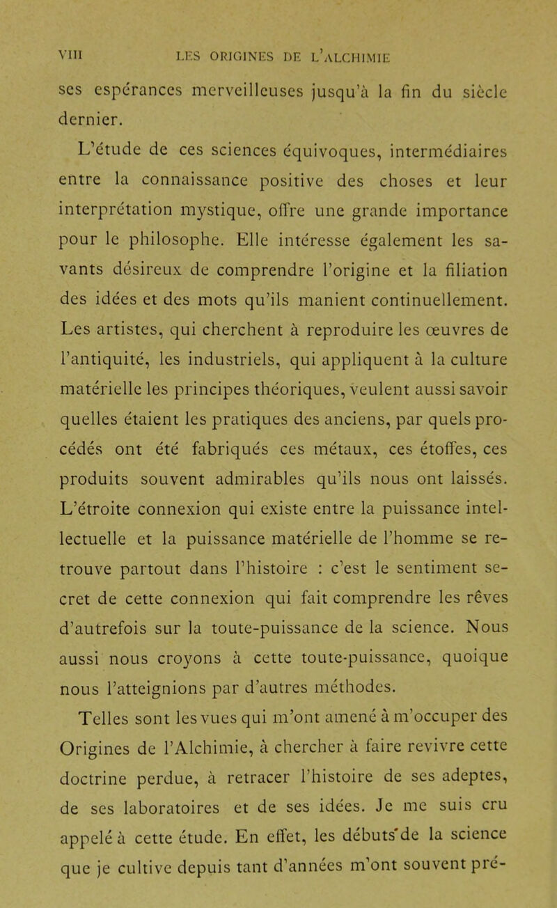 SCS espérances merveilleuses jusqu’à la fin du siècle dernier. L’étude de ces sciences équivoques, intermédiaires entre la connaissance positive des choses et leur interprétation mystique, offre une grande importance pour le philosophe. Elle intéresse également les sa- vants désireux de comprendre l’origine et la filiation des idées et des mots qu’ils manient continuellement. Les artistes, qui cherchent à reproduire les œuvres de l’antiquité, les industriels, qui appliquent à la culture matérielle les principes théoriques, Âœulent aussi savoir quelles étaient les pratiques des anciens, par quels pro- cédés ont été fabriqués ces métaux, ces étoffes, ces produits souvent admirables qu’ils nous ont laissés. L’étroite connexion qui existe entre la puissance intel- lectuelle et la puissance matérielle de l’homme se re- trouve partout dans l’histoire : c’est le sentiment se- cret de cette connexion qui fait comprendre les rêves d’autrefois sur la toute-puissance de la science. Nous aussi nous croyons à cette toute-puissance, quoique nous l’atteignions par d’autres méthodes. Telles sont les vues qui m’ont amené à m’occuper des Origines de l’Alchimie, à chercher à faire revivre cette doctrine perdue, à retracer l’histoire de ses adeptes, de ses laboratoires et de ses idées. Je me suis cru appelé à cette étude. En effet, les débuts de la science que je cultive depuis tant d’années m’ont souvent pré-