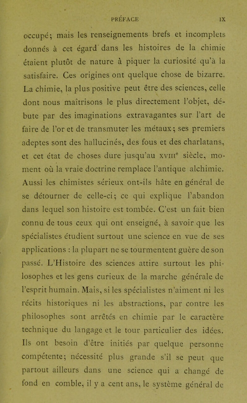occupé; mais les renseignements brefs et incomplets donnés à cet égard dans les histoires de la chimie étaient plutôt de nature à piquer la curiosité qu’à la satisfaire. Ces origines ont quelque chose de bizarre. La chimie, la plus positive peut être des sciences, celle dont nous maîtrisons le plus directement l’objet, dé- bute par des imaginations extravagantes sur l’art de faire de l’or et de transmuter les métaux; ses premiers adeptes sont des hallucinés, des fous et des charlatans, et cet état de choses dure jusqu’au xviii” siècle, mo- ment où la vraie doctrine remplace l’antique alchimie. Aussi les chimistes sérieux ont-ils hâte en général de se détourner de celle-ci; ce qui explique l’abandon dans lequel son histoire est tombée. C’est un fait bien connu de tous ceux qui ont enseigné, à savoir que les spécialistes étudient surtout une science en vue de ses applications : la plupart ne se tourmentent guère de son passé. L’Histoire des sciences attire surtout les phi- losophes et les gens curieux de la marche générale de l’esprit humain. Mais, si les spécialistes n’aiment ni les récits historiques ni les abstractions, par contre les philosophes sont arretés en chimie par le caractère technique du langage et le tour particulier des idées. Ils ont besoin d’être initiés par quelque personne compétente; nécessité plus grande s’il se peut que partout ailleurs dans une science qui a changé de fond en comble, il y a cent ans, le système général de
