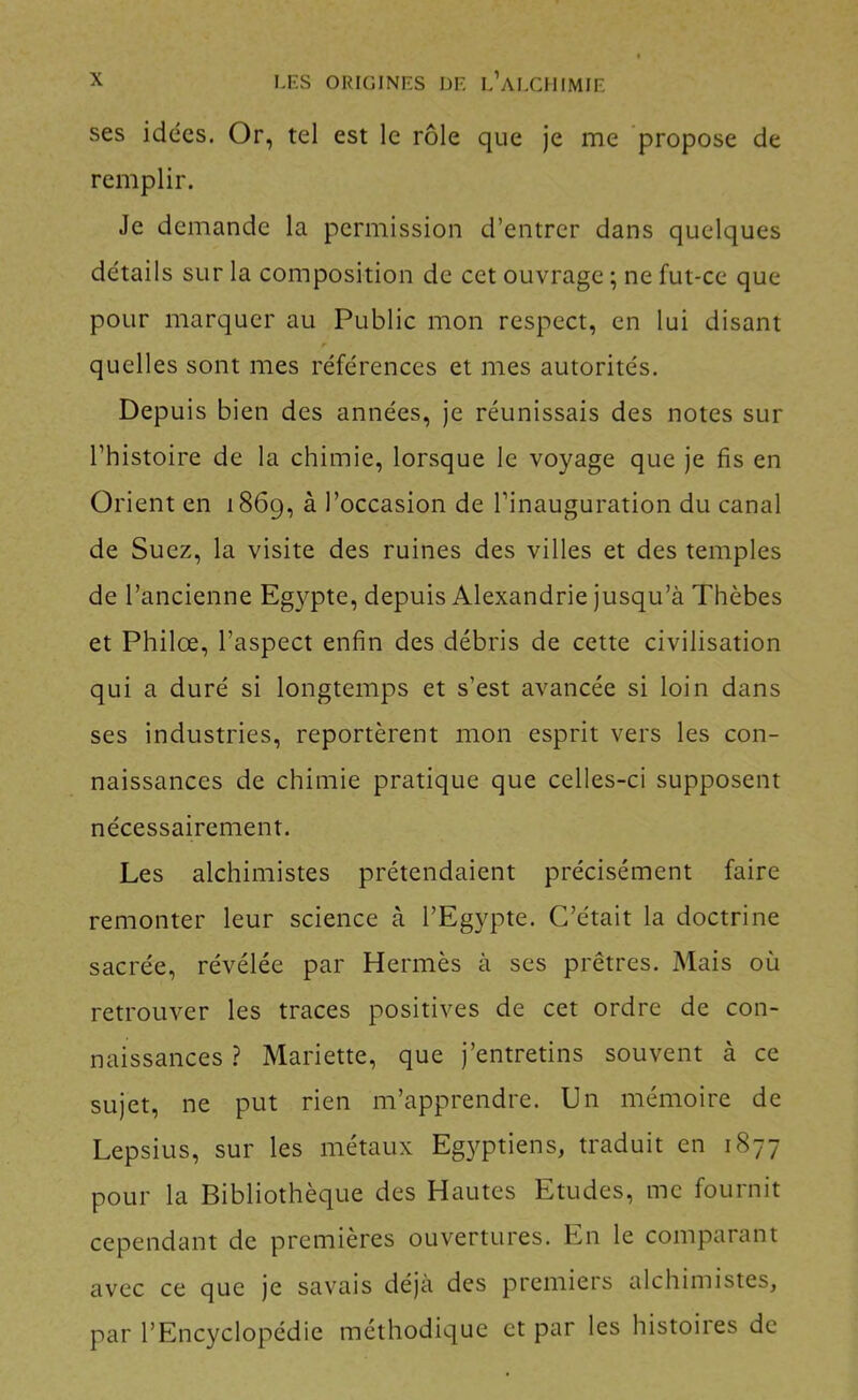 ses idées. Or, tel est le rôle que je me propose de remplir. Je demande la permission d’entrer dans quelques détails sur la composition de cet ouvrage ; ne fut-ce que pour marquer au Public mon respect, en lui disant quelles sont mes références et mes autorités. Depuis bien des années, je réunissais des notes sur l’histoire de la chimie, lorsque le voyage que je fis en Orient en 1869, ^ l’occasion de l’inauguration du canal de Suez, la visite des ruines des villes et des temples de l’ancienne Egypte, depuis Alexandrie jusqu’à Thèbes et Philœ, l’aspect enfin des débris de cette civilisation qui a duré si longtemps et s’est avancée si loin dans ses industries, reportèrent mon esprit vers les con- naissances de chimie pratique que celles-ci supposent nécessairement. Les alchimistes prétendaient précisément faire remonter leur science à l’Egypte. C’était la doctrine sacrée, révélée par Hermès à ses prêtres. Mais où retrouver les traces positives de cet ordre de con- naissances ? Mariette, que j’entretins souvent à ce sujet, ne put rien m’apprendre. Un mémoire de Lepsius, sur les métaux Egyptiens, traduit en 1877 pour la Bibliothèque des Hautes Etudes, me fournit cependant de premières ouvertures. En le comparant avec ce que je savais déjà des premiers alchimistes, par l’Encyclopédie méthodique et par les histoires de