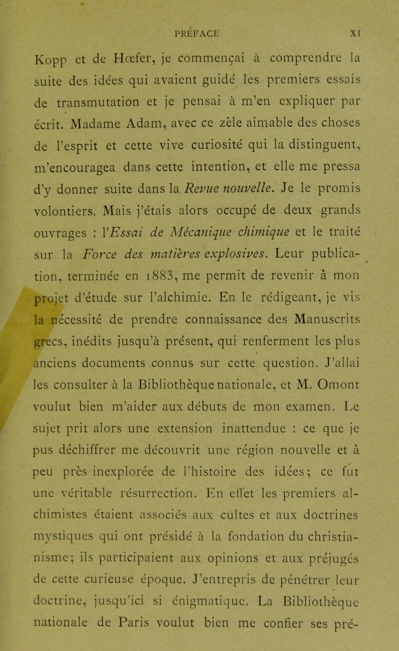 Kopp et de Hœfer, je commençai à comprendre la suite des idées qui avaient guidé les premiers essais de transmutation et je pensai à m’en expliquer par écrit. Madame Adam, avec ce zèle aimable des choses de l’esprit et cette vive curiosité qui la distinguent, m’encouragea dans cette intention, et elle me pressa d’y donner suite dans la Revue nouvelle. Je le promis volontiers. Mais j’étais alors occupé de deux grands ouvrages : VEssai de Mécanique chimique et le traité sur la Force des matières explosives. Leur publica- tion, terminée en i883, me permit de revenir à mon projet d’étude sur l’alchimie. En le rédigeant, je vis la nécessité de prendre connaissance des Manuscrits grecs, inédits jusqu’à présent, qui renferment les plus anciens documents connus sur cette question. J’allai les consulter à la Bibliothèque nationale, et M. Omont voulut bien m’aider aux débuts de mon examen. Le sujet prit alors une extension inattendue : ce que je pus déchiffrer me découvrit une région nouvelle et à peu près inexplorée de l’histoire des idées; ce fut une véritable résurrection. En ciTet les premiers al- chimistes étaient associés aux cultes et aux doctrines mystiques qui ont présidé à la fondation du christia- nisme; ils participaient aux opinions et aux préjugés de cette curieuse époque. J’entrepris de pénétrer leur doctrine, jusqu’ici si énigmatique. La Bibliothèque nationale de Paris voulut bien me confier ses pré-