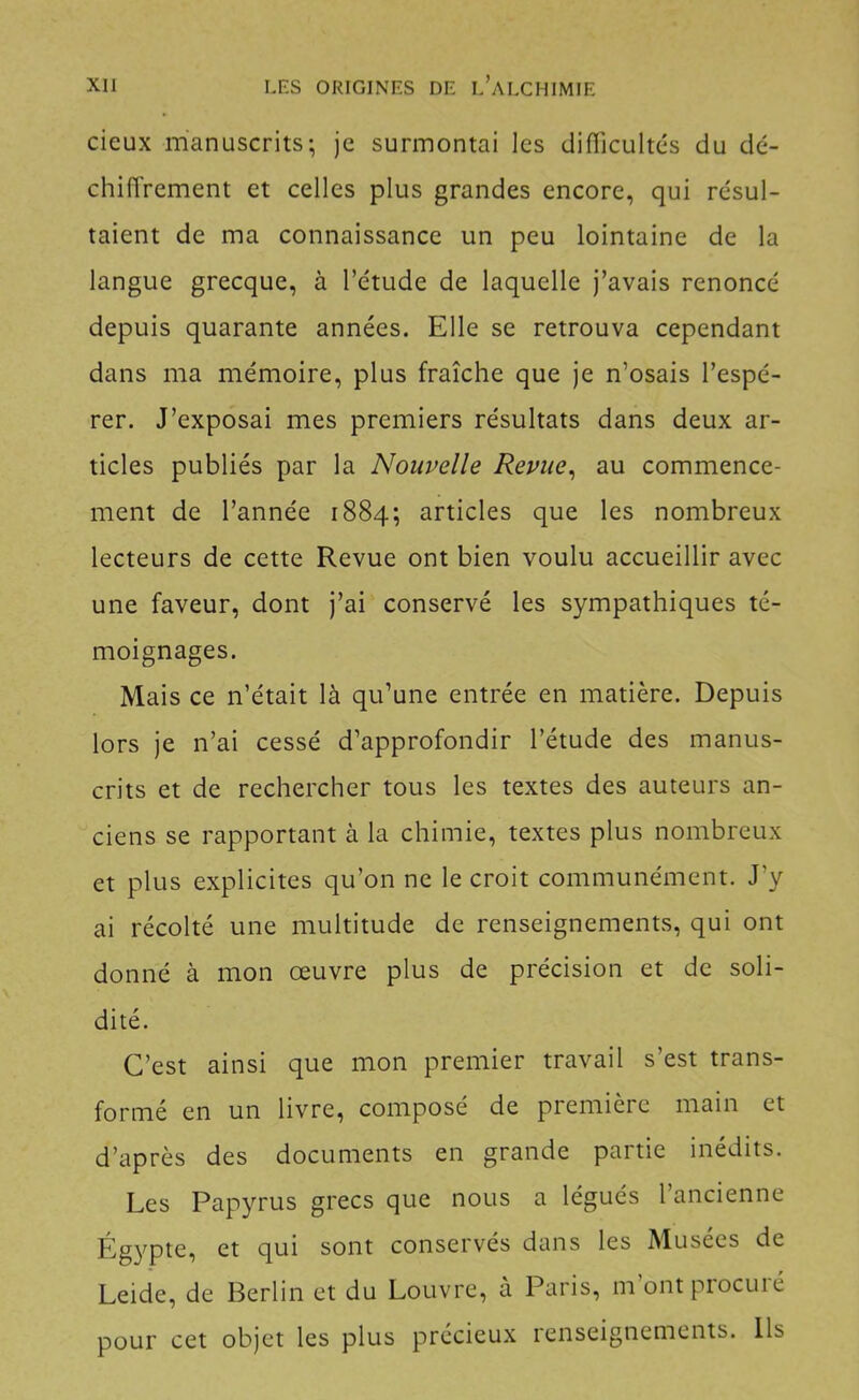 cieux manuscrits; je surmontai les difficultés du dé- chiffrement et celles plus grandes encore, qui résul- taient de ma connaissance un peu lointaine de la langue grecque, à l’étude de laquelle j’avais renoncé depuis quarante années. Elle se retrouva cependant dans ma mémoire, plus fraîche que je n’osais l’espé- rer. J’exposai mes premiers résultats dans deux ar- ticles publiés par la Nouvelle Revue^ au commence- ment de l’année 1884; articles que les nombreux lecteurs de cette Revue ont bien voulu accueillir avec une faveur, dont j’ai conservé les sympathiques té- moignages. Mais ce n’était là qu’une entrée en matière. Depuis lors je n’ai cessé d’approfondir l’étude des manus- crits et de rechercher tous les textes des auteurs an- ciens se rapportant à la chimie, textes plus nombreux et plus explicites qu’on ne le croit communément. J’y ai récolté une multitude de renseignements, qui ont donné à mon œuvre plus de précision et de soli- dité. C’est ainsi que mon premier travail s’est trans- formé en un livre, composé de première main et d’après des documents en grande partie inédits. Les Papyrus grecs que nous a légués l’ancienne Égypte, et qui sont conservés dans les Musées de Leide, de Berlin et du Louvre, à Paris, m ontpiocuié pour cet objet les plus précieux renseignements. Us