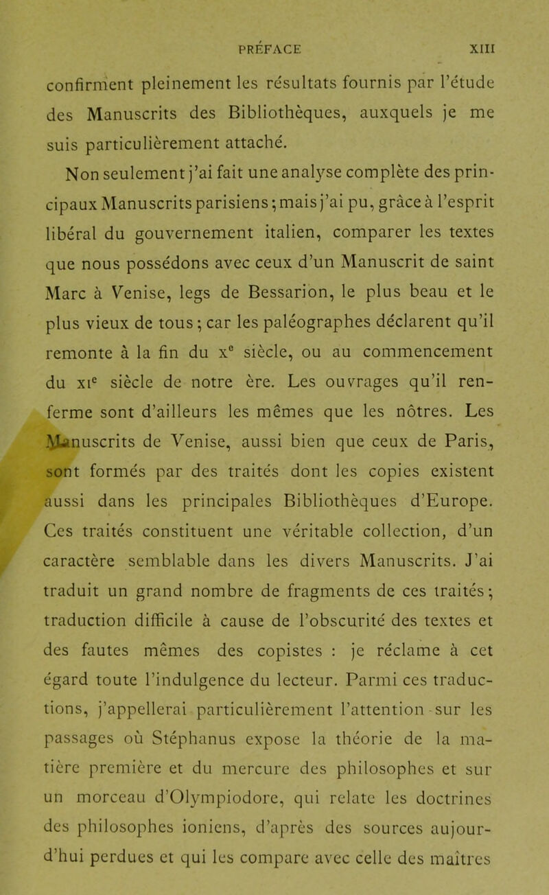 confirment pleinement les résultats fournis par l’étude des Manuscrits des Bibliothèques, auxquels je me suis particulièrement attaché. Non seulement j’ai fait une analyse complète des prin- cipaux Manuscrits parisiens; mais j’ai pu, grâce à l’esprit libéral du gouvernement italien, comparer les textes que nous possédons avec ceux d’un Manuscrit de saint Marc à Venise, legs de Bessarion, le plus beau et le plus vieux de tous ; car les paléographes déclarent qu’il remonte à la fin du x® siècle, ou au commencement du XI® siècle de notre ère. Les ouvrages qu’il ren- ferme sont d’ailleurs les mêmes que les nôtres. Les Manuscrits de Venise, aussi bien que ceux de Paris, sont formés par des traités dont les copies existent aussi dans les principales Bibliothèques d’Europe. Ces traités constituent une véritable collection, d’un caractère semblable dans les divers Manuscrits. J’ai traduit un grand nombre de fragments de ces traités; traduction difficile à cause de l’obscurité des textes et des fautes mêmes des copistes : je réclame à cet égard toute l’indulgence du lecteur. Parmi ces traduc- tions, j’appellerai particulièrement l’attention sur les passages où Stéphanus expose la théorie de la ma- tière première et du mercure des philosophes et sur un morceau d’Olympiodore, qui relate les doctrines des philosophes ioniens, d’après des sources aujour- d’hui perdues et qui les compare avec celle des maîtres