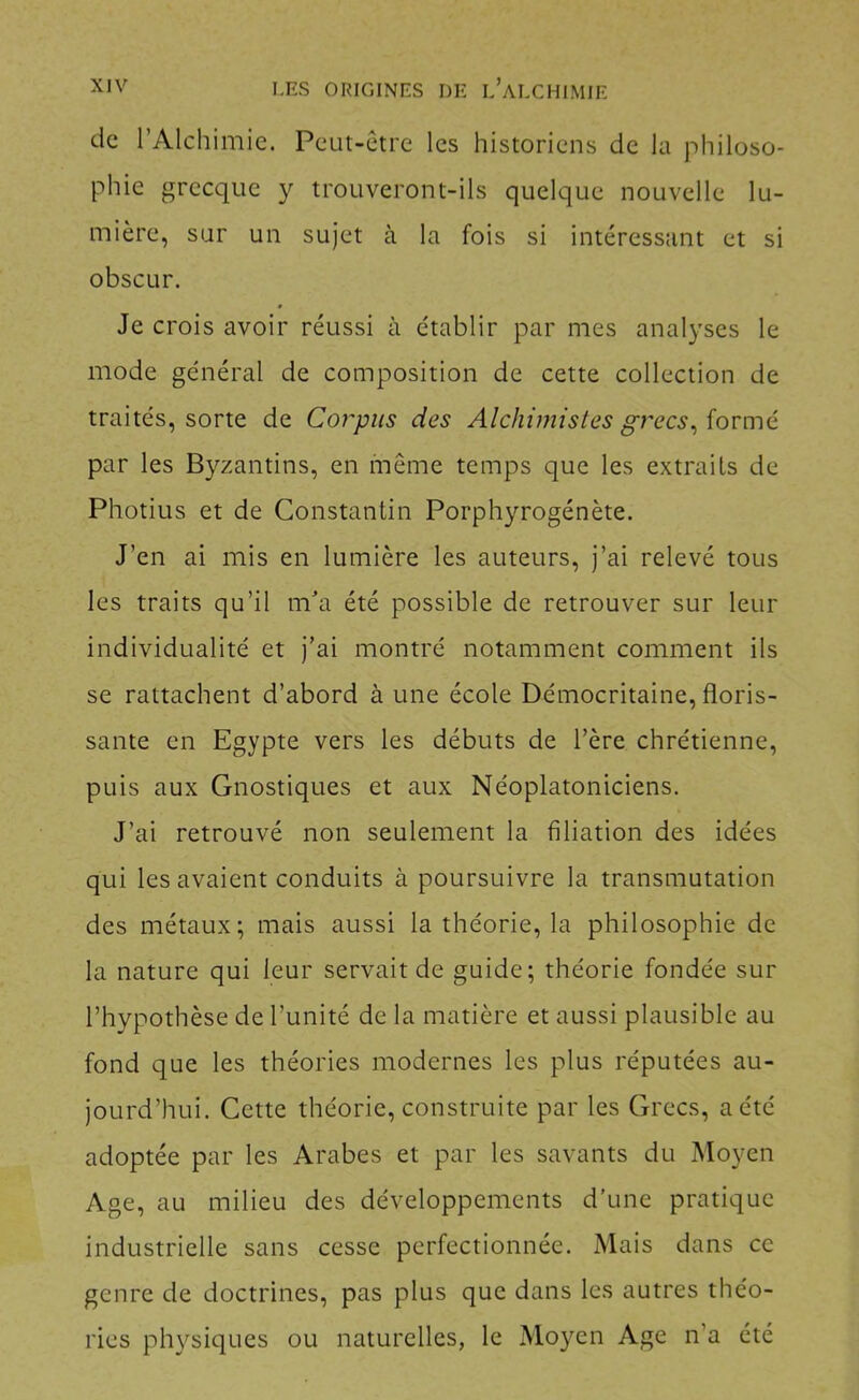 de l’Alchimie. Peut-être les historiens de la philoso- phie grecque y trouveront-ils quelque nouvelle lu- mière, sur un sujet à la fois si intéressant et si obscur. Je crois avoir réussi à établir par mes analyses le mode général de composition de cette collection de traités, sorte de Corpus des Alchimistes grecs^iovmé par les Byzantins, en même temps que les extraits de Photius et de Constantin Porphyrogénète. J’en ai mis en lumière les auteurs, j’ai relevé tous les traits qu’il m'a été possible de retrouver sur leur individualité et j’ai montré notamment comment ils se rattachent d’abord à une école Démocritaine, floris- sante en Egypte vers les débuts de l’ère chrétienne, puis aux Gnostiques et aux Néoplatoniciens. J’ai retrouvé non seulement la filiation des idées qui les avaient conduits à poursuivre la transmutation des métaux; mais aussi la théorie, la philosophie de la nature qui leur servait de guide; théorie fondée sur l’hypothèse de l’unité de la matière et aussi plausible au fond que les théories modernes les plus réputées au- jourd’hui. Cette théorie, construite par les Grecs, a été adoptée par les Arabes et par les savants du Moyen Age, au milieu des développements d’une pratique industrielle sans cesse perfectionnée. Mais dans ce genre de doctrines, pas plus que dans les autres théo- ries ph}^siques ou naturelles, le Moyen Age n’a été