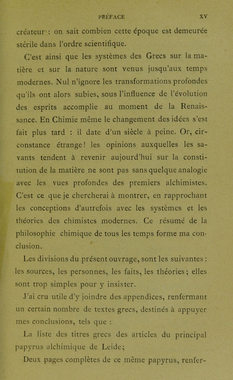créateur : on sait combien cette époque est demeurée stérile dans Tordre scientifique. C’est ainsi que les systèmes des Grecs sur la ma- tière et sur la nature sont venus jusqu’aux temps modernes. Nul n’ignore les transformations profondes qu’ils ont alors subies, sous l’influence de l’évolution des esprits accomplie au moment de la Renais- sance. En Chimie même le changement des idées s’est fait plus tard : il date d’un siècle à peine. Or, cir- constance étrange! les opinions auxquelles les sa- vants tendent à revenir aujourd’hui sur la consti- tution de la matière ne sont pas sans quelque analogie avec les vues profondes des premiers alchimistes. C’est ce que je chercherai à montrer, en rapprochant les conceptions d’autrefois avec les systèmes et les théories des chimistes modernes. Ce résumé de la philosophie chimique de tous les temps forme ma con- clusion. Les divisions du présent ouvrage, sont les suivantes : les sources, les personnes, les faits, les théories; elles sont trop simples pour y insister. J’ai cru utile d’y joindre des appendices, renfermant un certain nombre de textes grecs, destinés à appuyer mes conclusions, tels que : La liste des titres grecs des articles du principal papyrus alchimique de Leide; Deux pages complètes de ce même papyrus, renfcr-