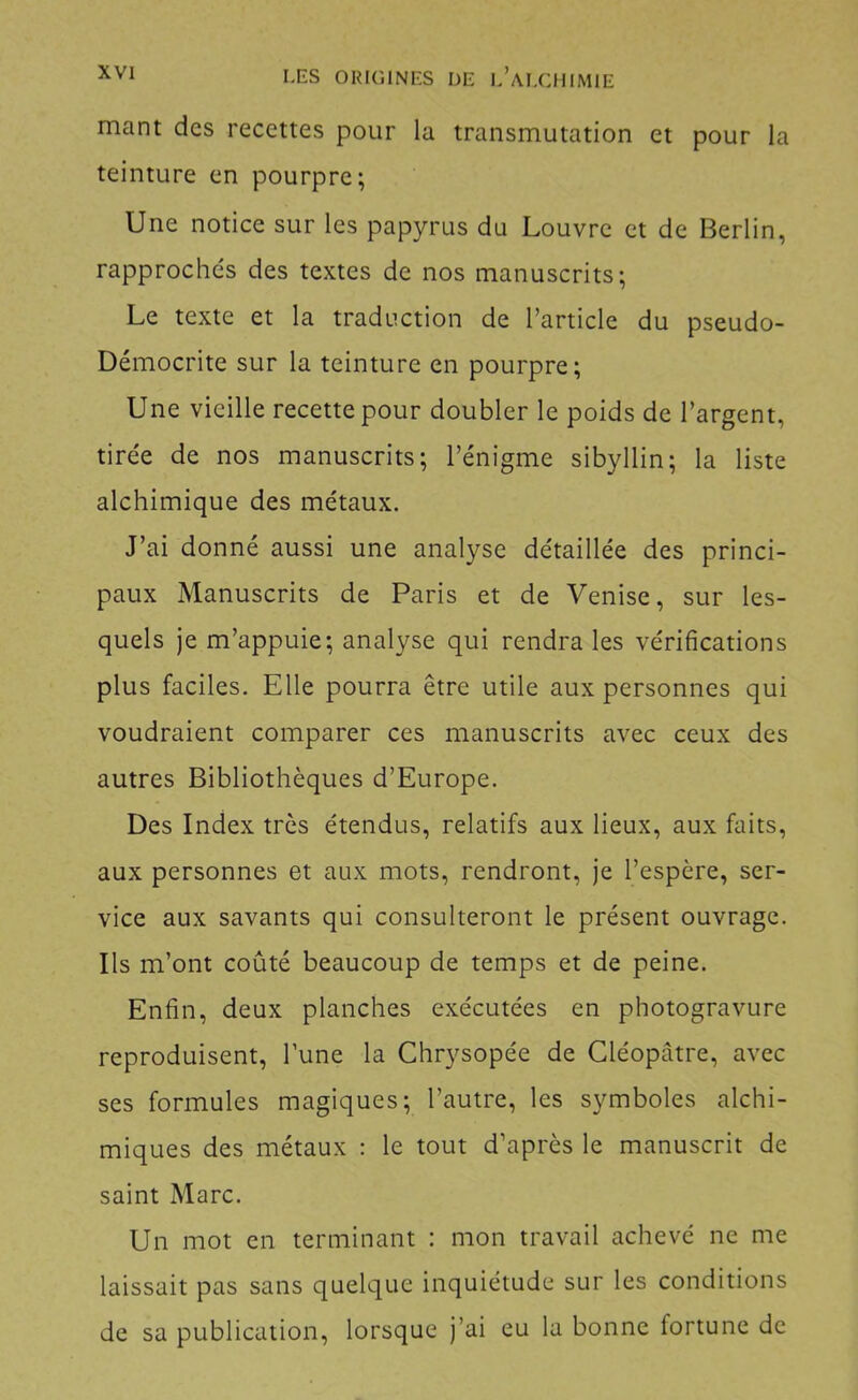 mant des recettes pour la transmutation et pour la teinture en pourpre; Une notice sur les papyrus du Louvre et de Berlin, rapprochés des textes de nos manuscrits; Le texte et la traduction de l’article du pseudo- Démocrite sur la teinture en pourpre; Une vieille recette pour doubler le poids de l’argent, tirée de nos manuscrits; l’énigme sibyllin; la liste alchimique des métaux. J’ai donné aussi une analyse détaillée des princi- paux Manuscrits de Paris et de Venise, sur les- quels je m’appuie; analyse qui rendra les vérifications plus faciles. Elle pourra être utile aux personnes qui voudraient comparer ces manuscrits avec ceux des autres Bibliothèques d’Europe. Des Index très étendus, relatifs aux lieux, aux faits, aux personnes et aux mots, rendront, je l’espère, ser- vice aux savants qui consulteront le présent ouvrage. Ils m’ont coûté beaucoup de temps et de peine. Enfin, deux planches exécutées en photogravure reproduisent, l’une la Chrysopée de Cléopâtre, avec ses formules magiques; l’autre, les symboles alchi- miques des métaux : le tout d’après le manuscrit de saint Marc. Un mot en terminant : mon travail achevé ne me laissait pas sans quelque inquiétude sur les conditions de sa publication, lorsque j’ai eu la bonne fortune de