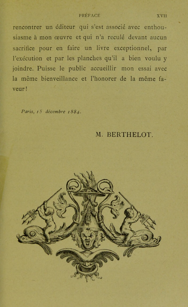 rencontrer un e'diteur qui s’est associé avec enthou- siasme à mon œuvre et qui n’a reculé devant aucun sacrifice pour en faire un livre exceptionnel, par l’exe'cution et par les planches qu’il a bien voulu y joindre. Puisse le public accueillir mon essai avec la même bienveillance et Thonorer de la même fa- veur! Paris, r5 décembre 1884. M. BERTHELOT.