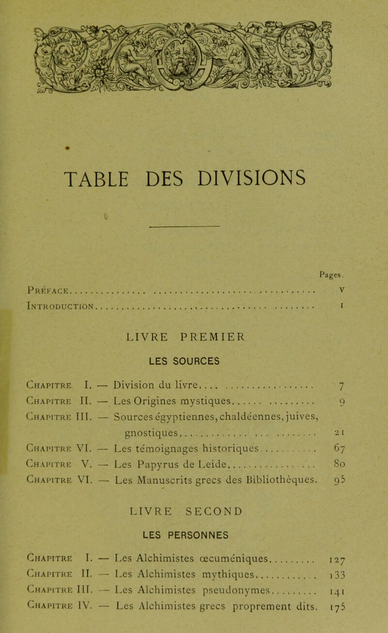 TABLE DES DIVISIONS Pages. Préface v Introduction i LIVRE PREMIER LES SOURCES Chapitre I. — Division du livre 7 Chapitre IL — Les Origines mystiques q Chapitre III. — Sourceségyptiennes,chaIdéennes,juives, gnostiques '-ii Chapitre VI. — Les témoignages historiques 67 Chapitre V. — Les Papyrus de Leide 80 Chapitre VL — Les Manuscrits grecs des Bibliothèques. g5 LIVRE SECOND LES PERSONNES Chapitre I. — Les Alchimistes œcuméniques 127 Chapitre II. —• Les Alchimistes mythiques i33 Chapitre III. — Les Alchimistes pseudonymes 141 Chapitre IV. — Les Alchimistes grecs proprement dits. 175