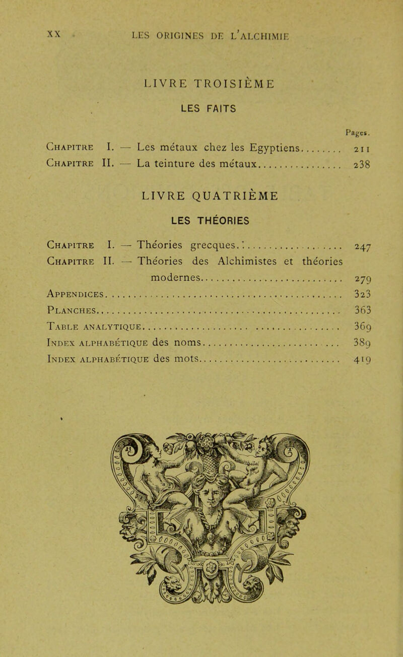 LIVRE TROISIÈME LES FAITS Pages. Chapitre I. — Les métaux chez les Egyptiens 211 Chapitre II. — La teinture des métaux 238 LIVRE QUATRIÈME LES THÉORIES Chapitre I. — Théories grecques.'. 247 Chapitre II. — Théories des Alchimistes et théories modernes 279 Appendices 323 Planches 363 Table analytique 36g Index alphabétique des noms 38g Index alphabétique des mots 419