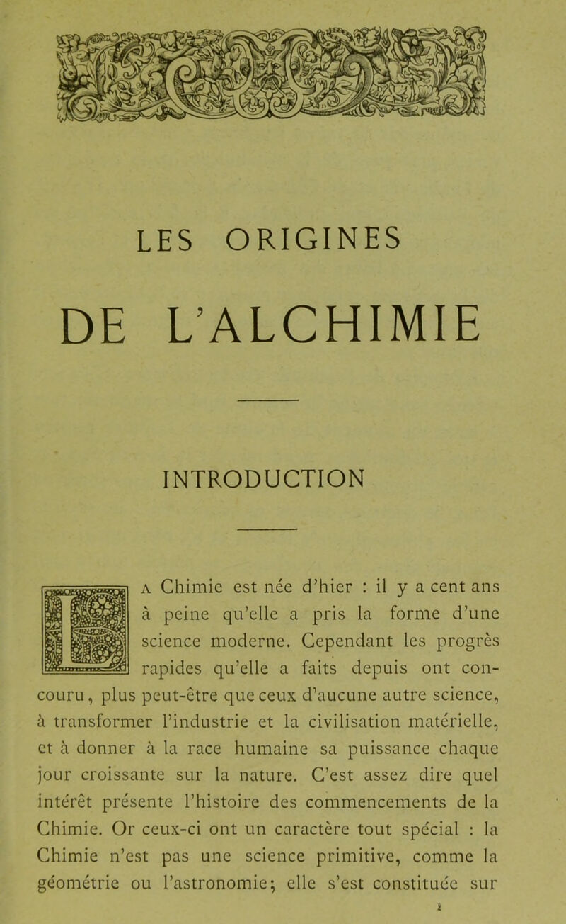 LES ORIGINES DE L’ALCHIMIE INTRODUCTION A Chimie est née d’hier : il y a cent ans à peine qu’elle a pris la forme d’une science moderne. Cependant les progrès rapides qu’elle a faits depuis ont con- couru, plus peut-être que ceux d’aucune autre science, à transformer l’industrie et la civilisation matérielle, et à donner à la race humaine sa puissance chaque jour croissante sur la nature. C’est assez dire quel intérêt présente l’histoire des commencements de la Chimie. Or ceux-ci ont un caractère tout spécial : la Chimie n’est pas une science primitive, comme la géométrie ou l’astronomie; elle s’est constituée sur