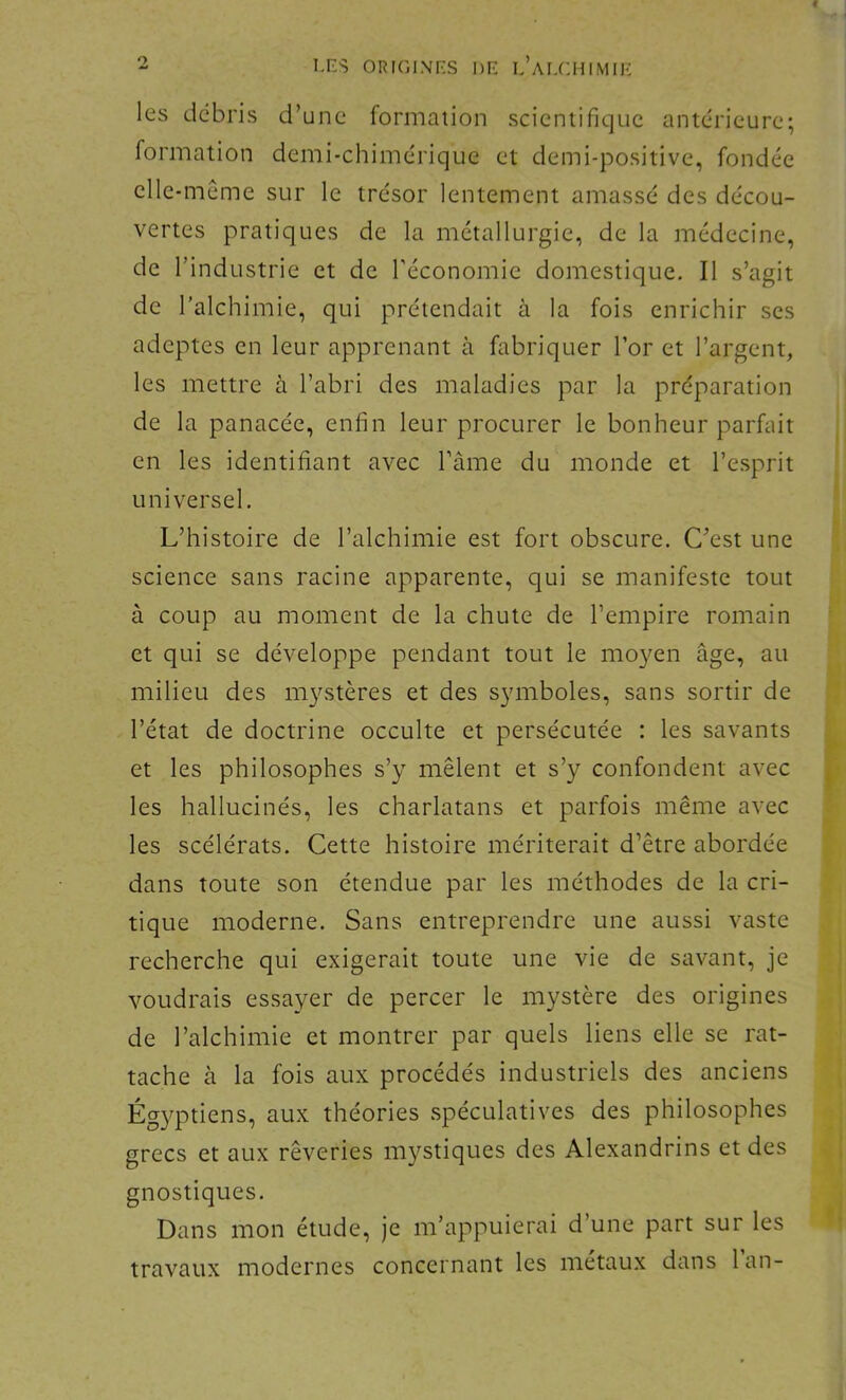 4 2 I,nS ORIGINF.S DE l’aI.CHIMIE les débris d’une formation scientifique antérieure; formation demi-chimérique et demi-positive, fondée elle-même sur le trésor lentement amassé des décou- vertes pratiques de la métallurgie, de la médecine, de l’industrie et de l’économie domestique. Il s’agit de l’alchimie, qui prétendait à la fois enrichir scs adeptes en leur apprenant à fabriquer l’or et l’argent, les mettre à l’abri des maladies par la préparation de la panacée, enfin leur procurer le bonheur parfait en les identifiant avec Tâme du monde et l’esprit universel. L’histoire de l’alchimie est fort obscure. C'est une science sans racine apparente, qui se manifeste tout à coup au moment de la chute de l’empire romain et qui se développe pendant tout le moyen âge, au milieu des m3^stères et des symboles, sans sortir de l’état de doctrine occulte et persécutée : les savants et les philosophes s’y mêlent et s’y confondent avec les hallucinés, les charlatans et parfois même avec les scélérats. Cette histoire mériterait d’être abordée dans toute son étendue par les méthodes de la cri- tique moderne. Sans entreprendre une aussi vaste recherche qui exigerait toute une vie de savant, je voudrais essayer de percer le mystère des origines de l’alchimie et montrer par quels liens elle se rat- tache à la fois aux procédés industriels des anciens Égyptiens, aux théories spéculatives des philosophes grecs et aux rêveries mystiques des Alexandrins et des gnostiques. Dans mon étude, je m’appuierai d’une part sur les travaux modernes concernant les métaux dans lan-