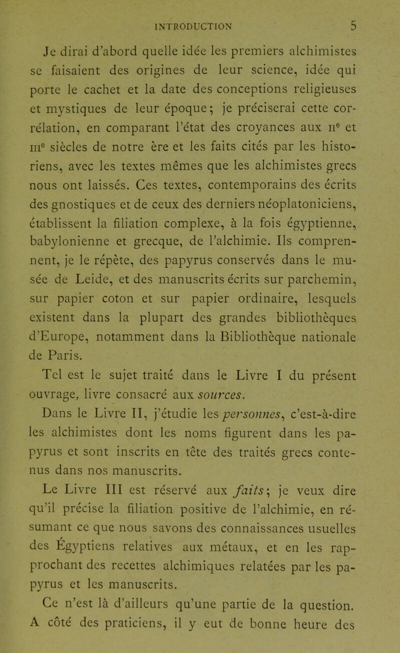 Je dirai d’abord quelle ide'e les premiers alchimistes se faisaient des origines de leur science, idée qui porte le cachet et la date des conceptions religieuses et mystiques de leur époque; je préciserai cette cor- rélation, en comparant l’état des croyances aux ii® et ni® siècles de notre ère et les faits cités par les histo- riens, avec les textes mêmes que les alchimistes grecs nous ont laissés. Ces textes, contemporains des écrits des gnostiques et de ceux des derniers néoplatoniciens, établissent la filiation complexe, à la fois égyptienne, babylonienne et grecque, de l’alchimie. Ils compren- nent, je le répète, des papyrus conservés dans le mu- sée de Leide, et des manuscrits écrits sur parchemin, sur papier coton et sur papier ordinaire, lesquels existent dans la plupart des grandes bibliothèques d’Europe, notamment dans la Bibliothèque nationale de Paris. Tel est le sujet traité dans le Livre I du présent ouvrage, livre consacré aux sources. Dans le Livre II, j’étudie les personnes., c’est-à-dire les alchimistes dont les noms figurent dans les pa- pyrus et sont inscrits en tête des traités grecs conte- nus dans nos manuscrits. Le Livre III est réservé aux faits'., je veux dire qu’il précise la filiation positive de l’alchimie, en ré- sumant ce que nous savons des connaissances usuelles » des Egyptiens relatives aux métaux, et en les rap- prochant des recettes alchimiques relatées par les pa- pyrus et les manuscrits. Ce n’est là d’ailleurs qu’une partie de la question. A côté des praticiens, il y eut de bonne heure des