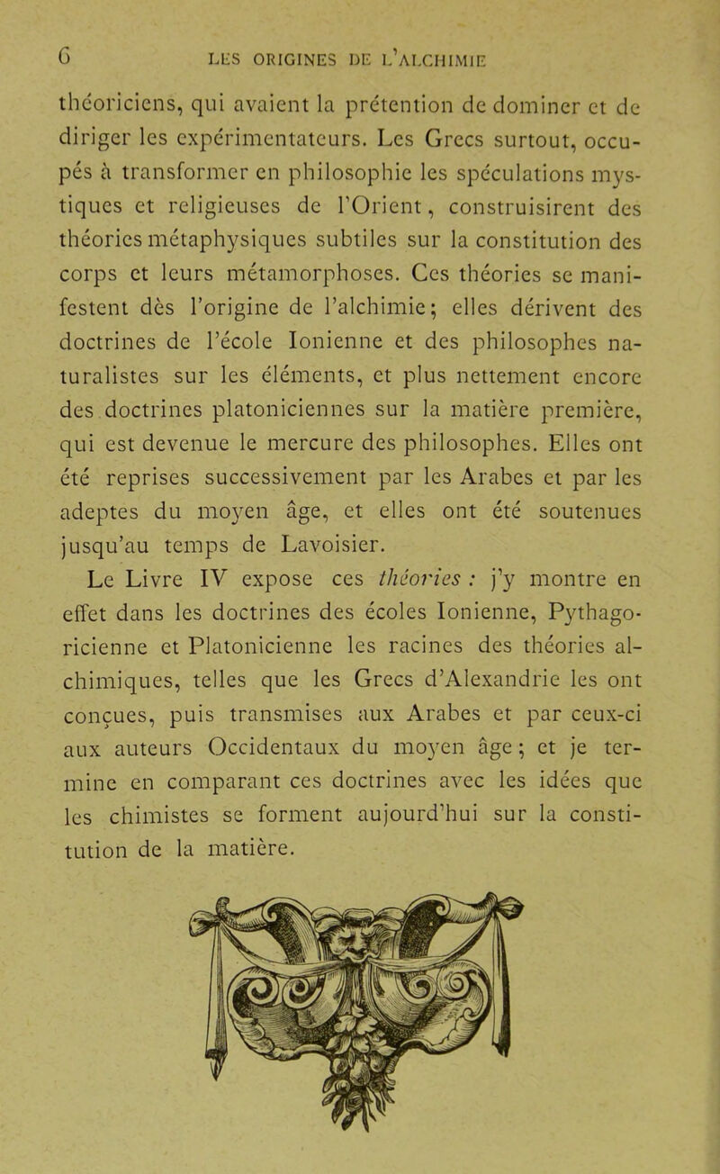 théoriciens, qui avaient la prétention de dominer et de diriger les expérimentateurs. Les Grecs surtout, occu- pés à transformer en philosophie les spéculations mys- tiques et religieuses de l’Orient, construisirent des théories métaphysiques subtiles sur la constitution des corps et leurs métamorphoses. Ces théories se mani- festent dès l’origine de l’alchimie; elles dérivent des doctrines de l’école Ionienne et des philosophes na- turalistes sur les éléments, et plus nettement encore des doctrines platoniciennes sur la matière première, qui est devenue le mercure des philosophes. Elles ont été reprises successivement par les Arabes et par les adeptes du moyen âge, et elles ont été soutenues jusqu’au temps de Lavoisier. Le Livre IV expose ces théories : j’y montre en effet dans les doctrines des écoles Ionienne, Pythago- ricienne et Platonicienne les racines des théories al- chimiques, telles que les Grecs d’Alexandrie les ont conçues, puis transmises aux Arabes et par ceux-ci aux auteurs Occidentaux du moyen âge ; et je ter- mine en comparant ces doctrines avec les idées que les chimistes se forment aujourd’hui sur la consti- tution de la matière.