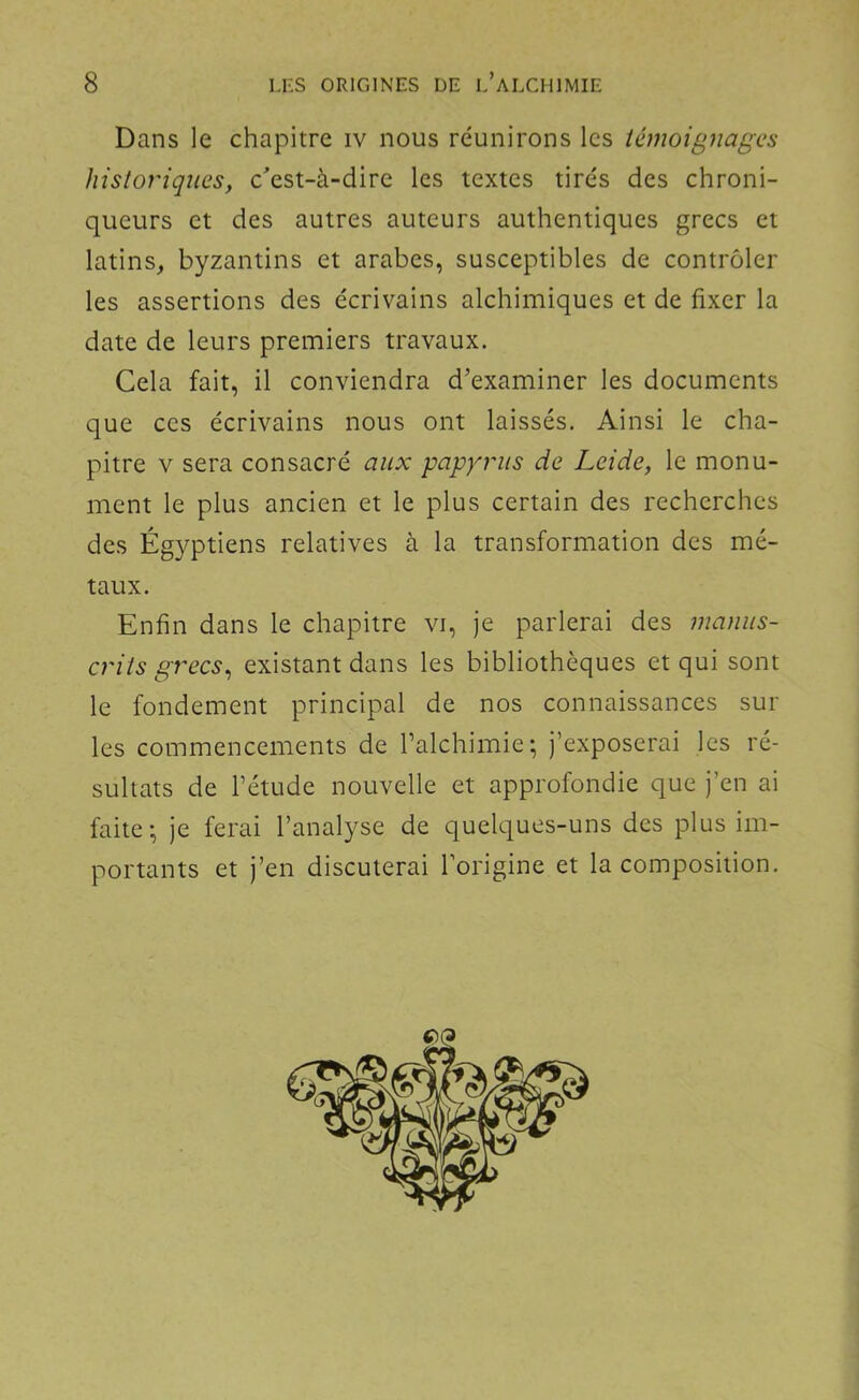 Dans le chapitre iv nous réunirons les témoignages historiques, c'est-à-dire les textes tirés des chroni- queurs et des autres auteurs authentiques grecs et latins, byzantins et arabes, susceptibles de contrôler les assertions des écrivains alchimiques et de fixer la date de leurs premiers travaux. Cela fait, il conviendra d’examiner les documents que ces écrivains nous ont laissés. Ainsi le cha- pitre v sera consacré aux papyrus de Leide, le monu- ment le plus ancien et le plus certain des recherches des Égyptiens relatives à la transformation des mé- taux. Enfin dans le chapitre vi, je parlerai des manus- crits grecs^ existant dans les bibliothèques et qui sont le fondement principal de nos connaissances sur les commencements de l’alchimie ; j’exposerai les ré- sultats de l’étude nouvelle et approfondie que j’en ai faite; je ferai l’analyse de quelques-uns des plus im- portants et j’en discuterai l’origine et la composition.