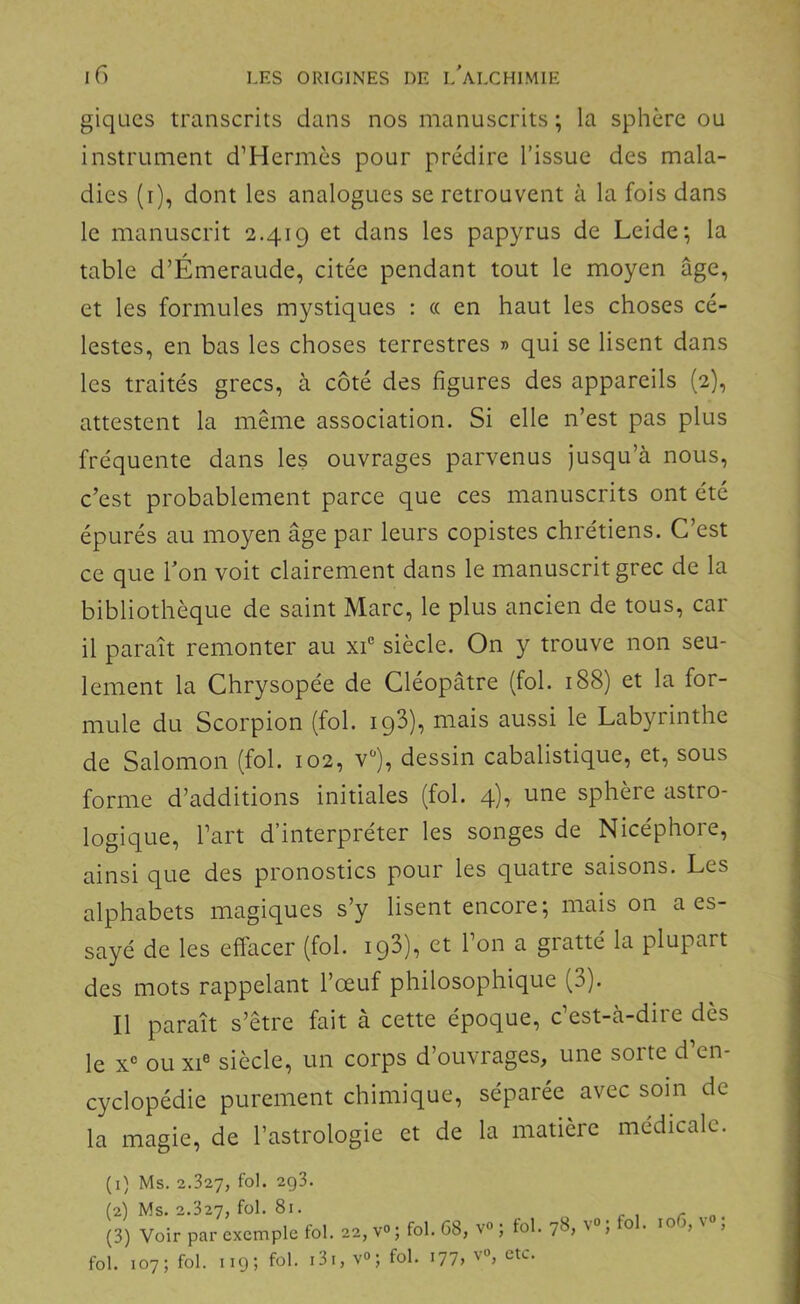 giqucs transcrits dans nos manuscrits ; la sphère ou instrument d’Hermès pour prédire l’issue des mala- dies (i), dont les analogues se retrouvent à la fois dans le manuscrit 2.419 et dans les papyrus de Leide; la table d’Émeraude, citée pendant tout le moyen âge, et les formules mystiques : « en haut les choses cé- lestes, en bas les choses terrestres » qui se lisent dans les traités grecs, à côté des figures des appareils (2), attestent la même association. Si elle n’est pas plus fréquente dans les ouvrages parvenus jusqu’à nous, c’est probablement parce que ces manuscrits ont été épurés au moyen âge par leurs copistes chrétiens. C’est ce que Ton voit clairement dans le manuscrit grec de la bibliothèque de saint Marc, le plus ancien de tous, car il paraît remonter au xi® siècle. On y trouve non seu- lement la Chrysopée de Cléopâtre (fol. 188) et la for- mule du Scorpion (fol. igS), mais aussi le Labyrinthe de Salomon (fol. 102, v^), dessin cabalistique, et, sous forme d’additions initiales (fol. 4), une sphère astro- logique, l’art d’interpréter les songes de Nicéphore, ainsi que des pronostics pour les quatre saisons. Les alphabets magiques s’y lisent encore; mais on a es- sayé de les effacer (fol. ig3), et l’on a gratté la plupart des mots rappelant l’œuf philosophique (3). Il paraît s’être fait à cette époque, c’est-à-dire dès le x“ ou XI® siècle, un corps d’ouvrages, une sorte d’en- cyclopédie purement chimique, séparée avec soin de la magie, de l’astrologie et de la matière médicale. (1) Ms. 2.327, fol. 2q3. (2) Ms. 2.327, fol. 81. (3) Voir par exemple fol. 22, v<>; fol. G8, fol. 107; fol. 1195 131, ; fol. i77> V»; fol. 78, v»; fol. loG, v»; V», etc.