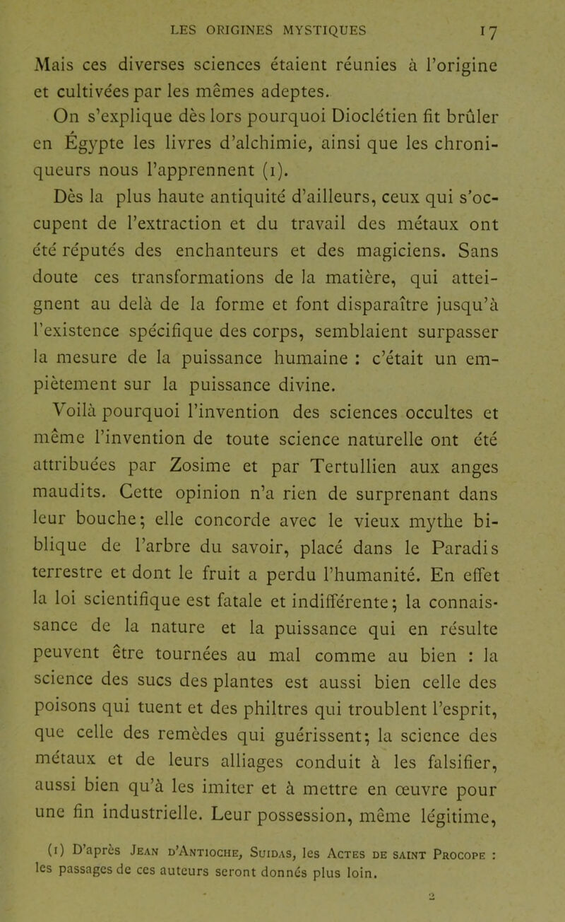 Mais ces diverses sciences étaient réunies à l’origine et cultivées par les mêmes adeptes. On s’explique dès lors pourquoi Dioclétien fit brûler en Égypte les livres d’alchimie, ainsi que les chroni- queurs nous l’apprennent (i). Dès la plus haute antiquité d’ailleurs, ceux qui s’oc- cupent de l’extraction et du travail des métaux ont été réputés des enchanteurs et des magiciens. Sans doute ces transformations de la matière, qui attei- gnent au delà de la forme et font disparaître jusqu’à l’existence spécifique des corps, semblaient surpasser la mesure de la puissance humaine : c’était un em- piètement sur la puissance divine. Voilà pourquoi l’invention des sciences occultes et même l’invention de toute science naturelle ont été attribuées par Zosime et par Tertullien aux anges maudits. Cette opinion n’a rien de surprenant dans leur bouche; elle concorde avec le vieux mythe bi- blique de l’arbre du savoir, placé dans le Paradis terrestre et dont le fruit a perdu l’humanité. En effet la loi scientifique est fatale et indifférente; la connais- sance de la nature et la puissance qui en résulte peuvent être tournées au mal comme au bien : la science des sucs des plantes est aussi bien celle des poisons qui tuent et des philtres qui troublent l’esprit, que celle des remèdes qui guérissent; la science des métaux et de leurs alliages conduit à les falsifier, aussi bien qu’à les imiter et à mettre en œuvre pour une fin industrielle. Leur possession, même légitime, (i) D’après Jean d’Antioche, Suidas, les Actes de saint Procope : les passages de ces auteurs seront donnés plus loin.