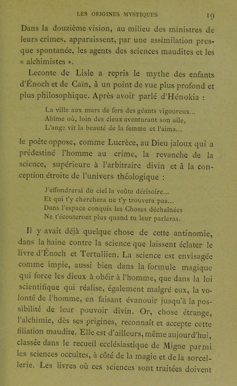 Dans la douzième vision, au milieu des ministres de leurs crimes, apparaissent, par une assimilation pres- que spontane'e, les agents des sciences maudites et les « alchimistes ». Leconte de Lisle a repris le mythe des enfants d’Enoch et de Caïn, à un point de vue plus profond et plus philosophique. Après avoir parlé d’Hénokia : La ville aux murs de fers des géants vigoureux... Abîme où, loin des cieux aventurant son aile, L’ange vit la beauté de la femme et l’aima... le poète oppose, comme Lucrèce, au Dieu jaloux qui a prédestiné l’homme au crime, la revanche de la science, supérieure à l’arbitraire divin et à la con- ception étroite de l’univers théologique : J’effondrerai du ciel la voûte dérisoire... Et qui t’y cherchera ne t’y trouvera pas... Dans l’espace conquis les Choses déchaînées Ne t’écouteront plus quand tu leur parleras. Il y avait déjà quelque chose de cette antinomie, dans la haine contre la science que laissent éclater le livre d Énoch et Xertullien. La science est envisagée comme impie, aussi bien dans la formule magique qui force les dieux à obéir a l’homme, que dans la loi scientifique qui réalise, également malgré eux, la vo- lonté de 1 homme, en faisant évanouir jusqu’à la pos- sibilité de leur pouvoir divin. Or, chose étrange, l’alchimie, dès ses origines, reconnaît et accepte cette filiation maudite. Elle est d’ailleurs, meme aujourd’hui, classée dans le recueil ecclésiastique de Aligne parmi les sciences occultes, à côté de la magie et de la sorcel- lerie. Les livres où ces sciences sont traitées doivent