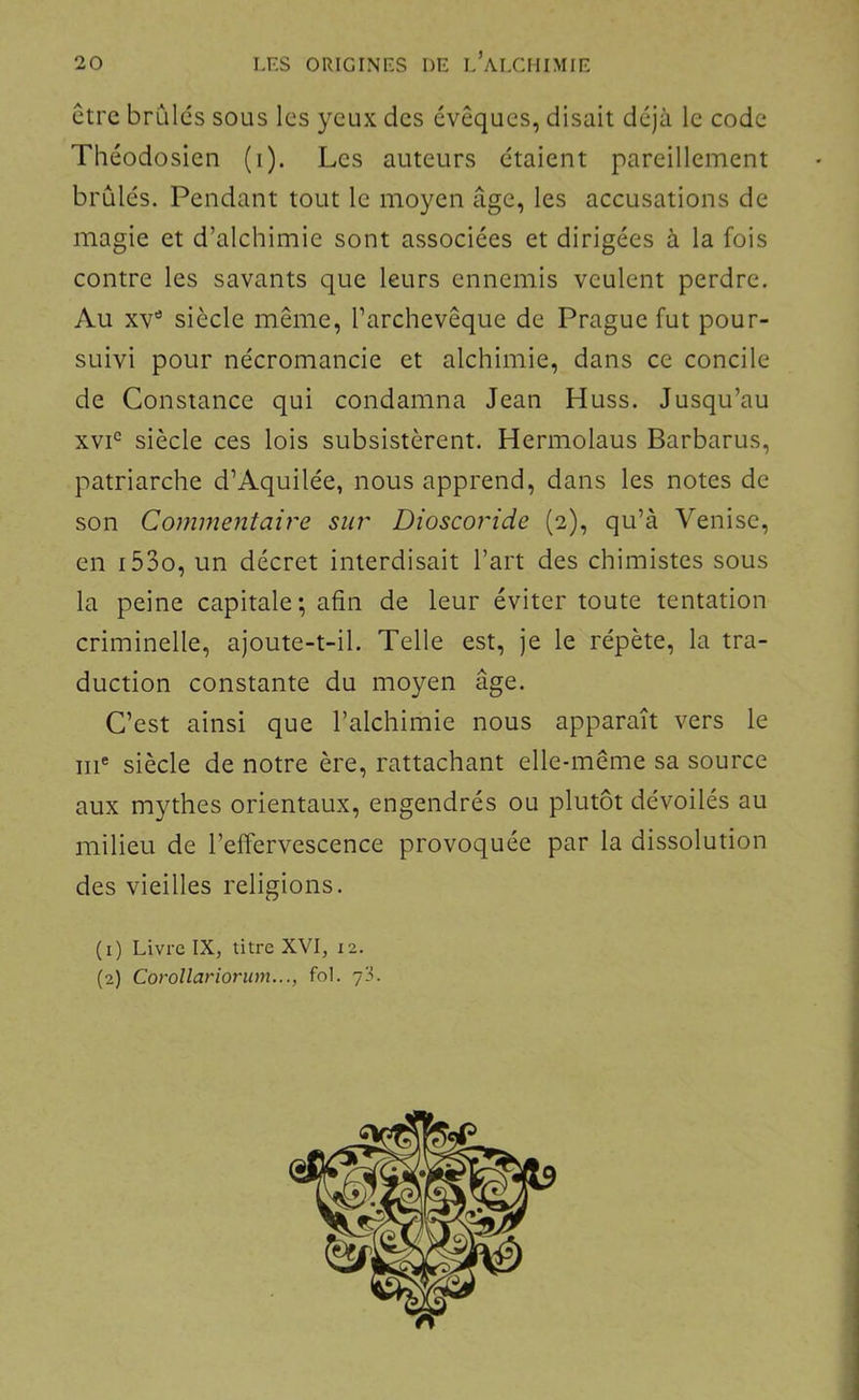 ctre brûles sous les yeux des évêques, disait déjà le code Théodosien (i). Les auteurs étaient pareillement brûlés. Pendant tout le moyen âge, les accusations de magie et d’alchimie sont associées et dirigées à la fois contre les savants que leurs ennemis veulent perdre. Au xv” siècle même, l’archevêque de Prague fut pour- suivi pour nécromancie et alchimie, dans ce concile de Constance qui condamna Jean Huss. Jusqu’au xvP siècle ces lois subsistèrent. Hermolaus Barbarus, patriarche d’Aquilée, nous apprend, dans les notes de son Commentaire sur Dioscoride (2), qu’à Venise, en i53o, un décret interdisait l’art des chimistes sous la peine capitale; afin de leur éviter toute tentation criminelle, ajoute-t-il. Telle est, je le répète, la tra- duction constante du moyen âge. C’est ainsi que l’alchimie nous apparaît vers le III* siècle de notre ère, rattachant elle-même sa source aux mythes orientaux, engendrés ou plutôt dévoilés au milieu de l’effervescence provoquée par la dissolution , des vieilles religions. j (1) Livre IX, titre XVI, 12. (2) Corollarionnn..., fol. 7IL J