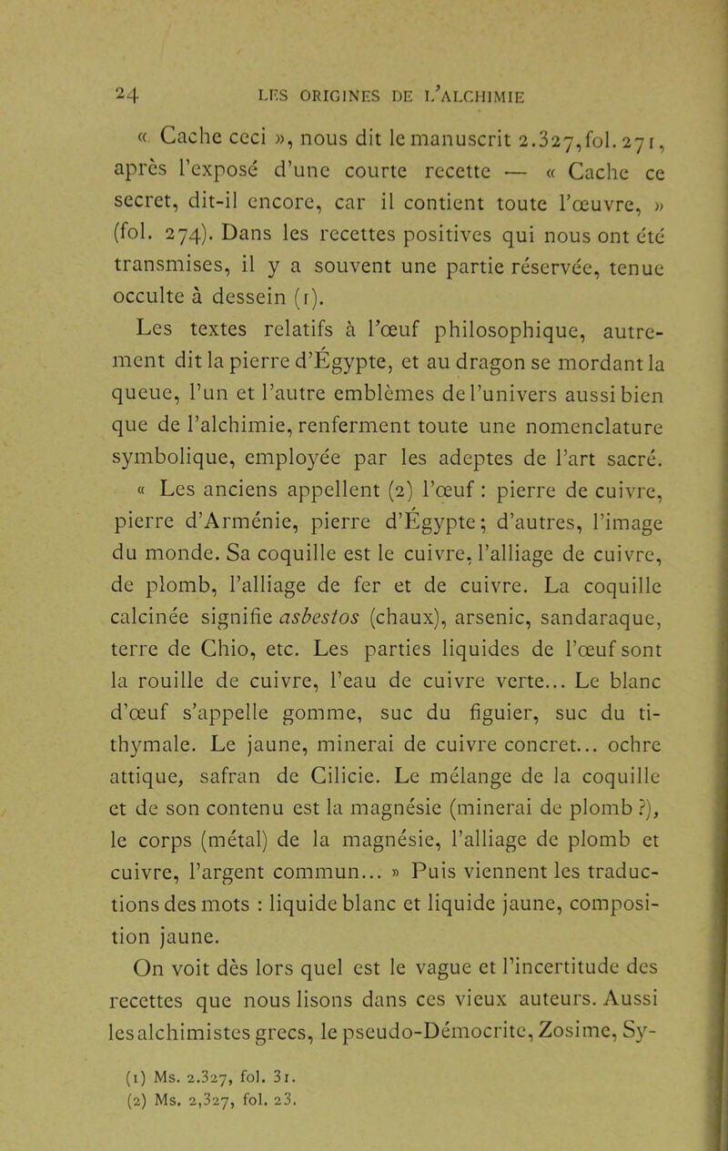 « Cache ceci w, nous dit le manuscrit 2.327,^1.271, apres l’exposé d’une courte recette — « Cache ce secret, dit-il encore, car il contient toute l’œuvre, » (fol. 274). Dans les recettes positives qui nous ont été transmises, il y a souvent une partie réservée, tenue occulte à dessein (r). Les textes relatifs à l’œuf philosophique, autre- ment dit la pierre d’Égypte, et au dragon se mordant la queue, l’un et l’autre emblèmes de l’univers aussi bien que de l’alchimie, renferment toute une nomenclature symbolique, employée par les adeptes de l’art sacré. « Les anciens appellent (2) l’œuf : pierre de cuivre, pierre d’Arménie, pierre d’Égypte; d’autres, l’image du monde. Sa coquille est le cuivre, l’alliage de cuivre, de plomb, l’alliage de fer et de cuivre. La coquille calcinée signifie asbestos (chaux), arsenic, sandaraque, terre de Chio, etc. Les parties liquides de l’œuf sont la rouille de cuivre, l’eau de cuivre verte... Le blanc d’œuf s’appelle gomme, suc du figuier, suc du ti- thymale. Le jaune, minerai de cuivre concret... ochre attique, safran de Cilicie. Le mélange de la coquille et de son contenu est la magnésie (minerai de plomb }), le corps (métal) de la magnésie, l’alliage de plomb et cuivre, l’argent commun... » Puis viennent les traduc- tions des mots ; liquide blanc et liquide jaune, composi- tion jaune. On voit dès lors quel est le vague et l’incertitude des recettes que nous lisons dans ces vieux auteurs. Aussi lesalchimistes grecs, le pseudo-Démocrite, Zosime, S}'’- (1) Ms. 2.327, fo'* (2) Ms. 2,327, fol. 23.