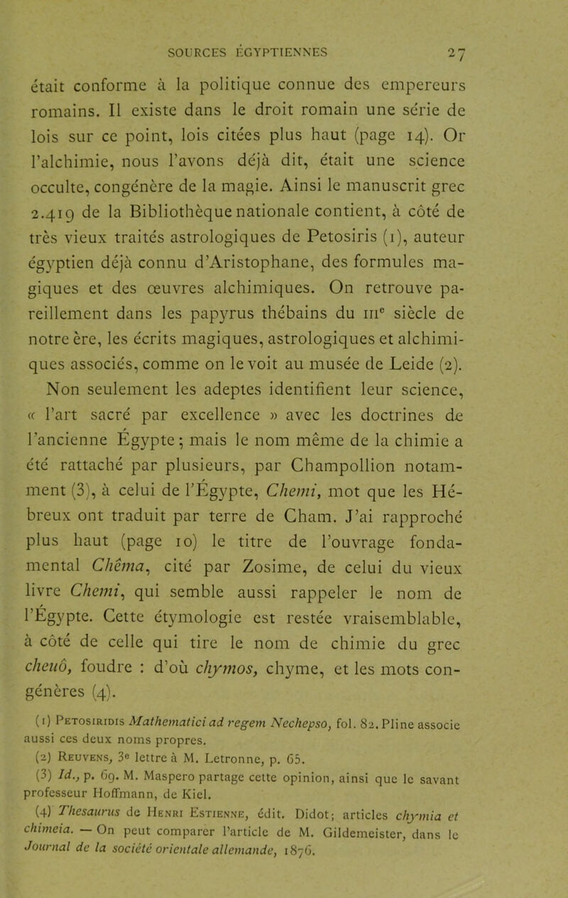 était conforme à la politique connue des empereurs romains. Il existe dans le droit romain une série de lois sur ce point, lois citées plus haut (page 14). Or l’alchimie, nous l’avons déjà dit, était une science occulte, congénère de la magie. Ainsi le manuscrit grec 2.419 de la Bibliothèque nationale contient, à côté de très vieux traités astrologiques de Petosiris (1), auteur égyptien déjà connu d’Aristophane, des formules ma- giques et des œuvres alchimiques. On retrouve pa- reillement dans les papyrus thébains du iri® siècle de notre ère, les écrits magiques, astrologiques et alchimi- ques associés, comme on le voit au musée de Leide (2). Non seulement les adeptes identifient leur science, (f l’art sacré par excellence » avec les doctrines de l’ancienne Égypte ; mais le nom même de la chimie a été rattaché par plusieurs, par Champollion notam- P ment (3), à celui de l’Egypte, CJiemi, mot que les Hé- breux ont traduit par terre de Chain. J’ai rapproché plus haut (page 10) le titre de l’ouvrage fonda- mental Chêma^ cité par Zosime, de celui du vieux livre Chemi^ qui semble aussi rappeler le nom de Cette étymologie est restée vraisemblable, à côté de celle qui tire le nom de chimie du grec cheiiô, foudre : d’où chymos, chyme, et les mots con- génères (4). (1) Petosiridis Mathematiciad regem Nechepso, fol. 82. Pline associe aussi ces deux noms propres. (2) ReuvenS;, 3e lettre à M. Letronne, p. 65. (3) Id., p. 6g. M. Maspero partage cette opinion, ainsi que le savant professeur Hoffmann, de Kiel. (4) Thésaurus de Henri Estienne, édit. Didot; articles chymia et chimeia. — On peut comparer l’article de M. Gildemeister, dans le Journal de la société orientale allemande, 1876.