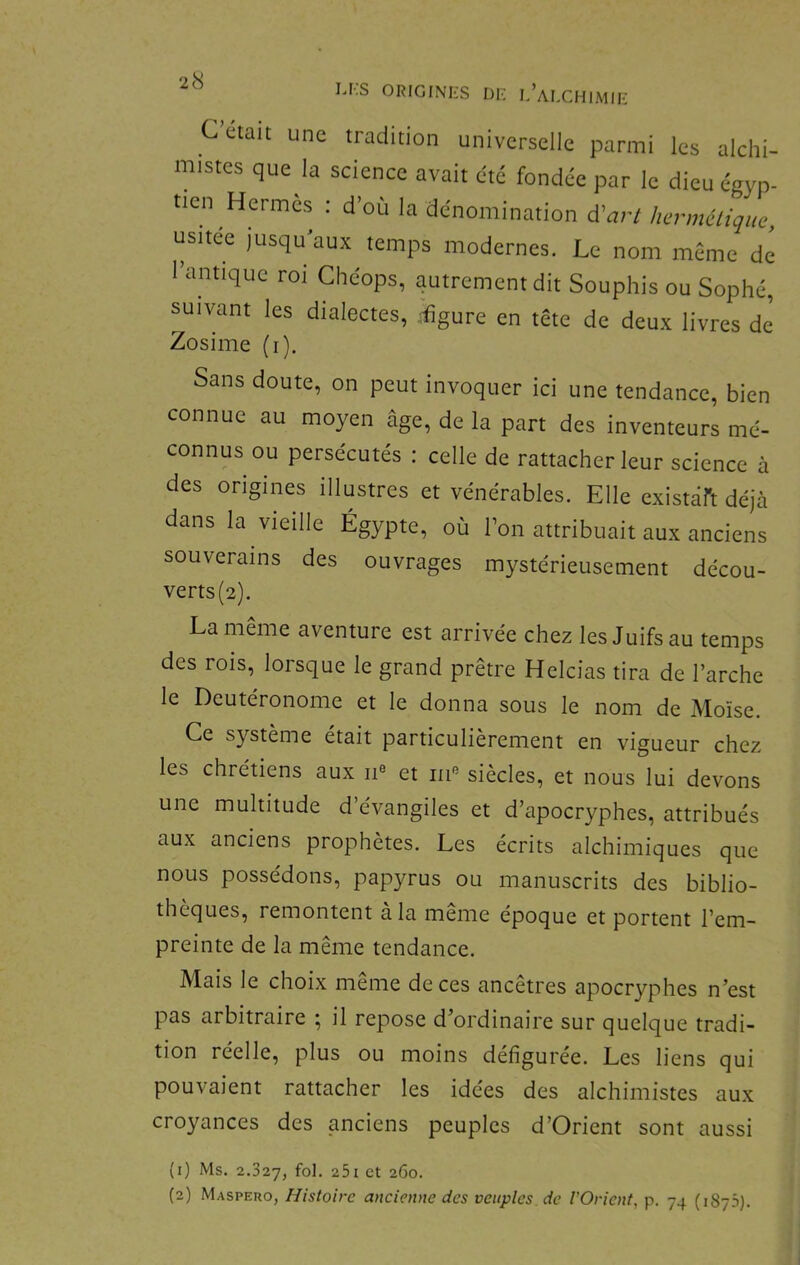 ORIGINI-S Di: l’alcHIMIK C était une tradition universelle parmi les alchi- mistes que la science avait été fondée par le dieu égyp- tien Hermès : d’où la dénomination dCart hermélique, usitee Jusqu'aux temps modernes. Le nom meme de 1 antique roi Chéops, autrement dit Souphis ou Sophé, suivant les dialectes, ^^gure en tête de deux livres de Zosime (i). Sans doute, on peut invoquer ici une tendance, bien connue au moyen âge, de la part des inventeurs me- connus ou persécutés : celle de rattacher leur science à des origines illustres et vénérables. Elle existaft déjà dans la vieille Égypte, où l’on attribuait aux anciens souverains des ouvrages mystérieusement décou- verts(2). La même aventure est arrivée chez les Juifs au temps des rois, loisque le grand prêtre Helcias tira de l’arche le Deutéronome et le donna sous le nom de Moïse. Ce système était particulièrement en vigueur chez les chrétiens aux ii® et m® siècles, et nous lui devons une multitude d’évangiles et d’apocryphes, attribués aux anciens prophètes. Les écrits alchimiques que nous possédons, papyrus ou manuscrits des biblio- thèques, remontent a la meme époque et portent l’em- preinte de la même tendance. Mais le choix même de ces ancêtres apocryphes n’est pas arbitraire ; il repose d’ordinaire sur quelque tradi- tion réelle, plus ou moins defiguree. Les liens qui pouvaient rattacher les idées des alchimistes aux croyances des anciens peuples d’Orient sont aussi (1) Ms. 2.327, 25i et 2G0. (2) Maspero, Histoire ancienne des veiiples de l'Orient, p. 74 (187.S).
