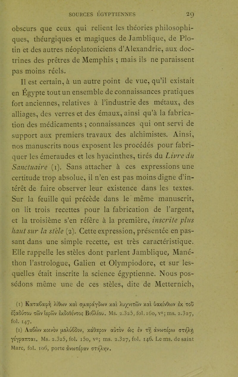 obscurs que ceux qui relient les théories philosophi- ques, théurgiques et magiques de Jamblique, de Plo- tin et des autres néoplatoniciens d’Alexandrie, aux doc- trines des prêtres de Memphis ; mais ils ne paraissent pas moins réels. Il est certain, à un autre point de vue, qu’il existait en Égypte tout un ensemble de connaissances pratiques fort anciennes, relatives à l’industrie des métaux, des alliages, des verres et des émaux, ainsi qu’à la fabrica- tion des médicaments ; connaissances qui ont servi de support aux premiers travaux des alchimistes. Ainsi, nos manuscrits nous exposent les procédés pour fabri- quer les émeraudes et les hyacinthes, tirés du Livre du Sanctuaire (i). Sans attacher à ces expressions une certitude trop absolue, il n’en est pas moins digne d’in- térêt de faire observer leur existence dans les textes. Sur la feuille qui précède dans le même manuscrit, on lit trois recettes pour la fabrication de l’argent, et la troisième s’en réfère à la première, inscrite plus haut sur la stèle (2). Cette expression, présentée en pas- sant dans une simple recette, est très caractéristique. Elle rappelle les stèles dont parlent Jamblique, Mané- thon l’astrologue, Galien et Olympiodore, et sur les- quelles était inscrite la science égyptienne. Nous pos- sédons même une de ces stèles, dite de Metternich, (1) Karaêa'p'J) XîOo)v xat aixapccYStov xat Xu^vixwv xal ôaxivOwv ex rot! IçaSuTO'j Ttov Upojv exSoOevto; BiôXiou. Ms. 2.325, fol. lûo, v<>; ms. 2.827, fol. 147. (2) Aaêwv xotvov [xoXuêâov, xocOctpov aùxov w; ev àvoixe'poj YEYpazTai. Ms. 2.325, fol. i5o, v«; ms. 2.827, fol. 146. Le ms. de saint Marc, fol. 106, porte avonépav Gr/jX-/)v.