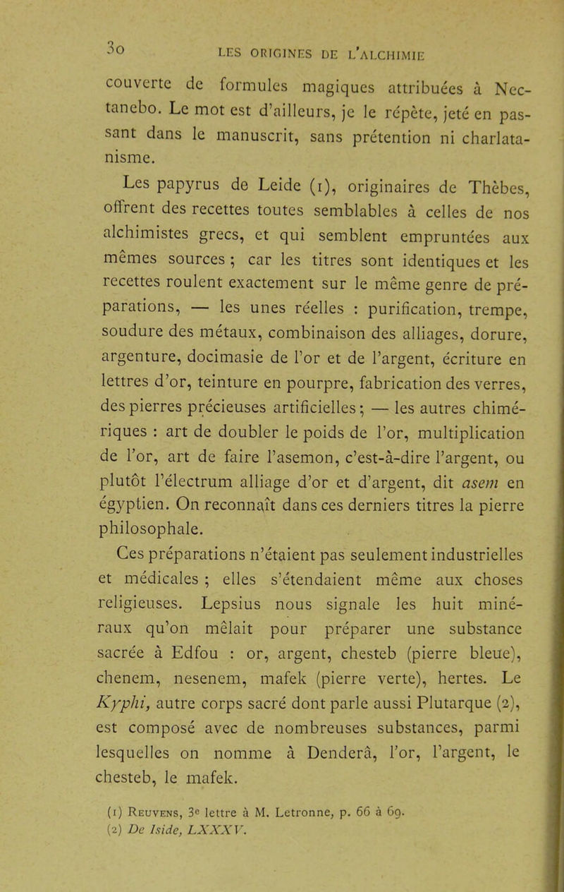 LES ORIGINES DE LALCHIMIE couverte de formules magiques attribuées à Nec- tanebo. Le mot est d’ailleurs, je le rc'pète, jeté en pas- sant dans le manuscrit, sans prétention ni charlata- nisme. Les papyrus de Leide (i), originaires de Thèbes, offrent des recettes toutes semblables à celles de nos alchimistes grecs, et qui semblent empruntées aux mêmes sources ; car les titres sont identiques et les recettes roulent exactement sur le même genre de pré- parations, — les unes réelles : purification, trempe, soudure des métaux, combinaison des alliages, dorure, argenture, docimasie de l’or et de l’argent, écriture en lettres d’or, teinture en pourpre, fabrication des verres, des pierres précieuses artificielles; — les autres chimé- riques : art de doubler le poids de l’or, multiplication de l’or, art de faire l’asemon, c’est-à-dire l’argent, ou plutôt l’électrum alliage d’or et d’argent, dit asem en égyptien. On reconnaît dans ces derniers titres la pierre philosophale. Ces préparations n’étaient pas seulement industrielles et médicales ; elles s’étendaient même aux choses religieuses. Lepsius nous signale les huit miné- raux qu’on mêlait pour préparer une substance sacrée à Edfou : or, argent, chesteb (pierre bleue), chenem, nesenem, mafek (pierre verte), hertes. Le Kyphi, autre corps sacré dont parle aussi Plutarque (2), est composé avec de nombreuses substances, parmi lesquelles on nomme à Denderâ, l’or, l’argent, le chesteb, le mafek. (1) Reuvens, 3c lettre à M. Letronne, p. 66 à 6g. (2) De Iside, LXXXV.