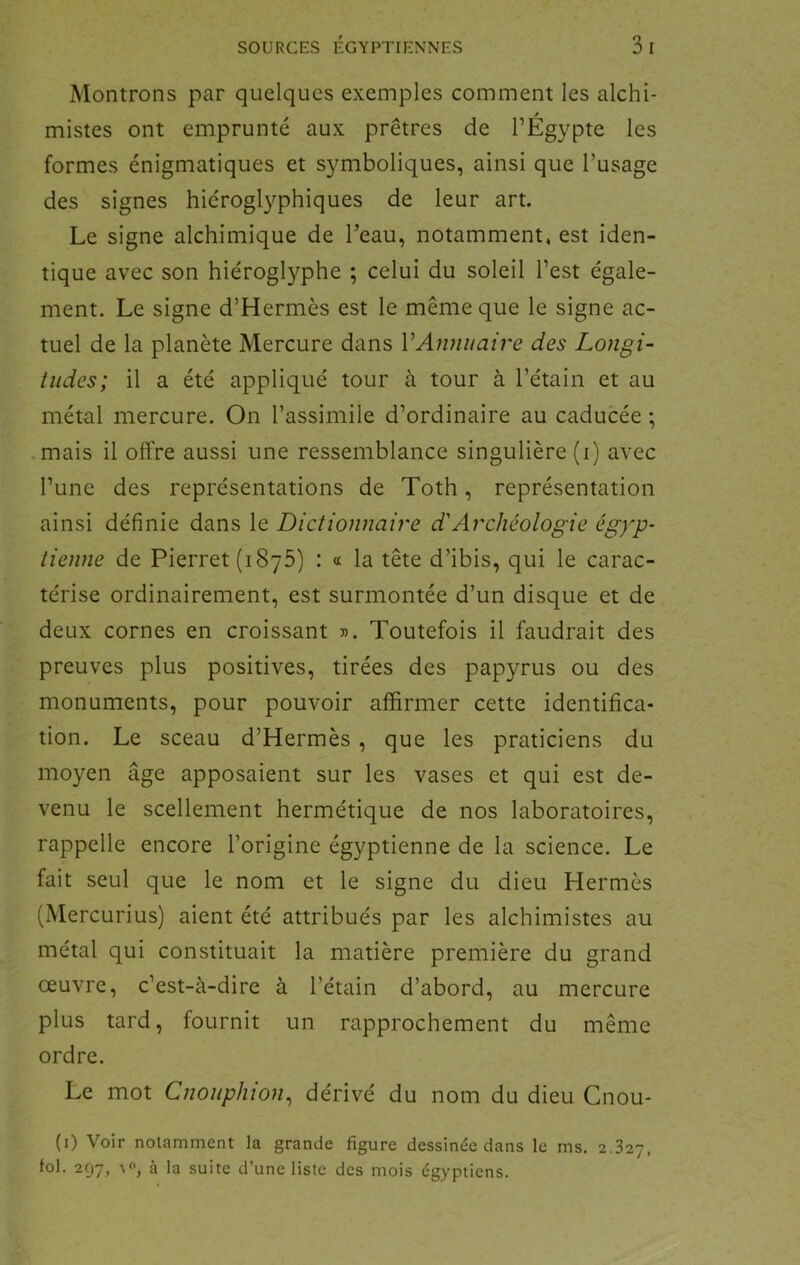 Montrons par quelques exemples comment les alchi- mistes ont emprunté aux prêtres de l’Égypte les formes énigmatiques et symboliques, ainsi que l’usage des signes hiéroglyphiques de leur art. Le signe alchimique de Teau, notamment, est iden- tique avec son hiéroglyphe ; celui du soleil l’est égale- ment. Le signe d’Hermès est le même que le signe ac- tuel de la planète Mercure dans VAnnuaire des Longi- tudes; il a été appliqué tour à tour à l’étain et au métal mercure. On l’assimile d’ordinaire au caducée ; .mais il offre aussi une ressemblance singulière (i) avec l’une des représentations de Toth, représentation ainsi définie dans le Dictionnaire d'Archéologie égyp- tienne de Pierret (1875) : « la tête d’ibis, qui le carac- térise ordinairement, est surmontée d’un disque et de deux cornes en croissant ». Toutefois il faudrait des preuves plus positives, tirées des papyrus ou des monuments, pour pouvoir affirmer cette identifica- tion. Le sceau d’Hermès , que les praticiens du moyen âge apposaient sur les vases et qui est de- venu le scellement hermétique de nos laboratoires, rappelle encore l’origine égyptienne de la science. Le fait seul que le nom et le signe du dieu Hermès (Mercurius) aient été attribués par les alchimistes au métal qui constituait la matière première du grand œuvre, c’est-à-dire à l’étain d’abord, au mercure plus tard, fournit un rapprochement du même ordre. Le mot Cnouphioiy dérivé du nom du dieu Cnou- (i) Voir notamment la grande figure dessinée dans le ms. i.’ii'j, fol. 297, à la suite d’une liste des mois égyptiens.