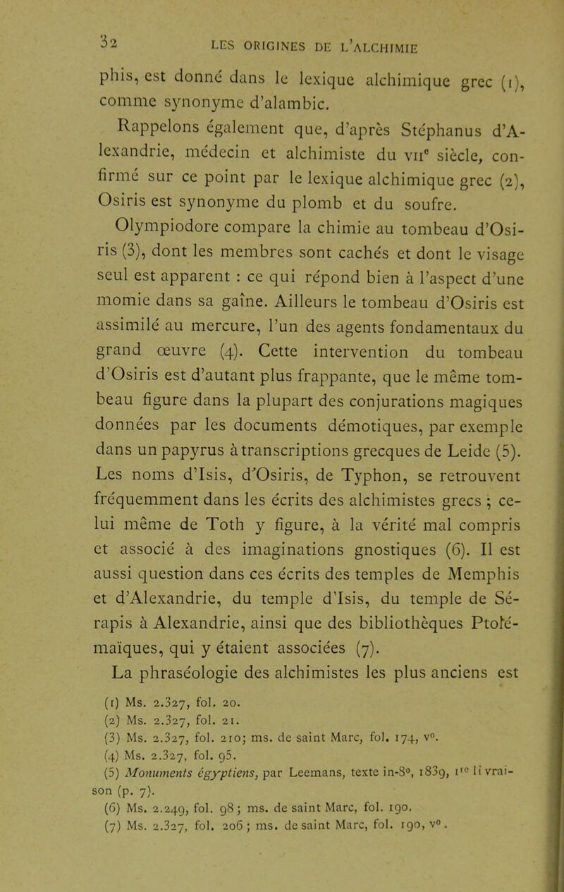 phis, est donne dans le lexique alchimique grec (i), comme s3monyme d’alambic. Rappelons également que, d’après Stéphanus d’A- lexandrie, médecin et alchimiste du vii° siècle, con- firmé sur ce point par le lexique alchimique grec (2), Osiris est synonyme du plomb et du soufre. Olympiodore compare la chimie au tombeau d’Osi- ris (3), dont les membres sont cachés et dont le visage seul est apparent : ce qui répond bien à l’aspect d’une momie dans sa gaine. Ailleurs le tombeau d’Osiris est assimilé au mercure, l’un des agents fondamentaux du grand œuvre (4). Cette intervention du tombeau d’Osiris est d’autant plus frappante, que le même tom- beau figure dans la plupart des conjurations magiques données par les documents démotiques, par exemple dans un papyrus à transcriptions grecques de Leide (5). Les noms d’Isis, d^Osiris, de Typhon, se retrouvent fréquemment dans les écrits des alchimistes grecs ; ce- lui même de Toth y figure, à la vérité mal compris et associé à des imaginations gnostiques (6). Il est aussi question dans ces écrits des temples de Memphis et d’Alexandrie, du temple d’Isis, du temple de Sé- rapis à Alexandrie, ainsi que des bibliothèques Ptofé- maïques, qui y étaient associées (7). La phraséologie des alchimistes les plus anciens est (t) Ms, 2.327, fol. 20, (2) Ms. 2.327, fol. 21, (3) Ms. 2.327, 210; ms. de saint Marc, fol. 174, v. (4) Ms. 2.327, (5) Monuments égyptiens, par Lecmans, texte in-8°, i83g, i'“ livrai- son (p. 7). (6) Ms. 2.24g, fol- 981 ™s. de saint Marc, fol. igo, (7) Ms. 2.327, fol. 206; ms. de saint Marc, fol. igo,v°.