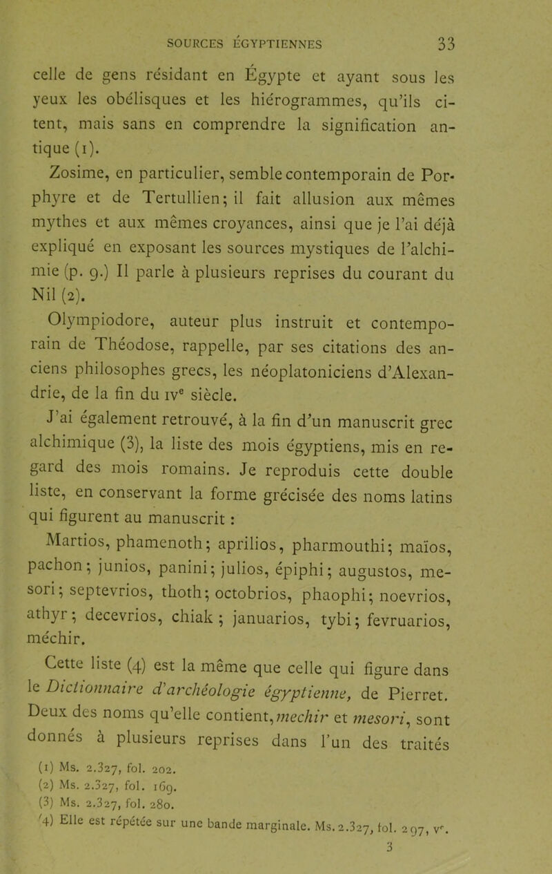 celle de gens résidant en Ég}^pte et ayant sous les yeux les obélisques et les hiérogrammes, qu’ils ci- tent, mais sans en comprendre la signification an- tique (i). Zosime, en particulier, semble contemporain de Por* phyre et de Tertullien; il fait allusion aux mêmes mythes et aux mêmes croyances, ainsi que je l’ai déjà expliqué en exposant les sources mystiques de Talchi- mie (p. g.) Il parle à plusieurs reprises du courant du Nil (2). Olympiodore, auteur plus instruit et contempo- rain de Théodose, rappelle, par ses citations des an- ciens philosophes grecs, les néoplatoniciens d’Alexan- drie, de la fin du iv® siècle. J’ai également retrouvé, à la fin d’un manuscrit grec alchimique (3), la liste des mois égyptiens, mis en re- gard des mois romains. Je reproduis cette double liste, en conservant la forme grécisée des noms latins qui figurent au manuscrit : Martios, phamenoth; aprilios, pharmouthi; maïos, pachon ; junios, panini; julios, épiphi; augustos, me- sori ; septevrios, thoth; octobrios, phaophi; noevrios, athyr; decevrios, chiak ; januarios, tybi; fevruarios, méchir. Cette liste (4) est la même que celle qui figure dans le Dictionnaire d'archéologie égyptienne, de Pierret. Deux des noms qu’elle contient,;7zec/nr et mesori^ sont donnés à plusieurs reprises dans l’un des traités (1) Ms. fol. 202. (2) Ms. 2.327, fol- iCg. (3) Ms. 2.327, fol- 280. '4) Elle est repetée sur une bande marginale. Ms. 2.327, fol. 297, v^ 3