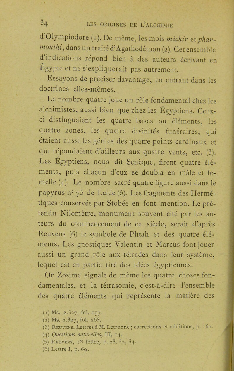 d Olympiodore (1). De même, les mois méchir (tiphar- moiilhi, dans un traité d’Agathodémon (2). Cet ensemble d indications répond bien à des auteurs écrivant en et ne s’expliquerait pas autrement. Essayons de préciser davantage, en entrant dans les doctrines elles-mêmes. Le nombre quatre joue un rôle fondamental chez les alchimistes, aussi bien que chez les Égyptiens. Ceux- ci distinguaient les quatre bases ou éléments, les quatre zones, les quatre divinités funéraires, qui étaient aussi les génies des quatre points cardinaux et qui répondaient d'ailleurs aux quatre vents, etc. (3). Les Egyptiens, nous dit Senèque, firent quatre élé- ments, puis chacun d’eux se doubla en mâle et fe- melle (4). Le nombre sacré quatre figure aussi dans le papyrus n° y5 de Leide (5). Les fragments des Hermé- tiques conservés par Stobée en font mention. Le pré- tendu Nilomètre, monument souvent cité par les au- teurs du commencement de ce siècle, serait d'après Reuvens (6) le symbole de Phtah et des quatre élé- ments. Les gnostiques Valentin et Marcus font jouer aussi un grand rôle aux tétrades dans leur système, lequel est en partie tiré des idées égyptiennes. Or Zosime signale de même les quatre choses fon- damentales, et la tétrasomie, c’est-à-dire l’ensemble des quatre éléments qui représente la matière des (1) Ms. 2.327, fol. 197. (2) Ms. 2.327, “^2. (3) Reuvens, Lettres à M. Letronne ; corrections et additions, p. i6o. (4) Questions naturelles, III, 14. (5) Reuvens, ne lettre, p. 28, 3e, 34. (6) Lettre I, p. 69.