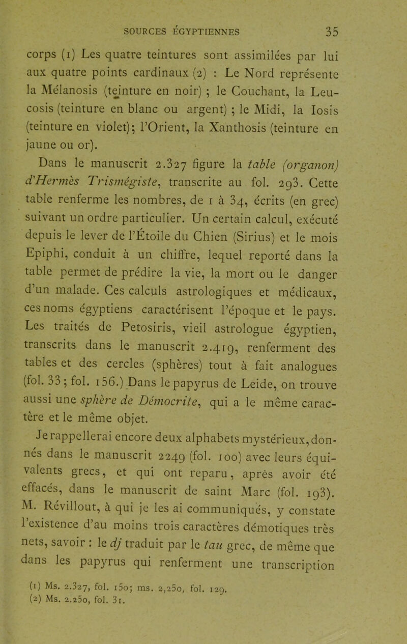 corps (i) Les quatre teintures sont assimilées par lui aux quatre points cardinaux (2) : Le Nord représente la Mélanosis (teinture en noir) ; le Couchant, la Leu- cosis (teinture en blanc ou argent) ; le Midi, la losis (teinture en violet); l’Orient, la Xanthosis (teinture en jaune ou or). Dans le manuscrit 2.327 figure la table (organon) d'Hcrmes Trismégiste^ transcrite au fol. 2g3. Cette table renferme les nombres, de i à 3q, écrits (en grec) suivant un ordre particulier. Un certain calcul, exécuté depuis le lever de l’Étoile du Chien (Sirius) et le mois Epiphi, conduit à un chiffre, lequel reporté dans la table permet de prédire la vie, la mort ou le danger d’un malade. Ces calculs astrologiques et médicaux, ces noms égyptiens caractérisent l’époque et le pays. Les traités de Petosiris, vieil astrologue égyptien, transcrits dans le manuscrit 2.41g, renferment des tables et des cercles (sphères) tout à fait analogues (fol. 33; fol. 156.) Dans le papyrus de Leide, on trouve aussi une sphère de Démocrite^ qui a le même carac- tère et le même objet. Je rappellerai encore deux alphabets mystérieux, don- nes dans le manuscrit 224g (fol. loo) avec leurs équi- valents grecs, et qui ont reparu, après avoir été effacés, dans le manuscrit de saint Marc (fol. ig3). M. Révillout, à qui je les ai communiqués, y constate 1 existence d’au moins trois caractères démotiques très nets, savoir . le dj traduit par le tau grec, de même que dans les papyrus qui renferment une transcription (1) Ms. 2.327, fol. i5o; ms. 2,25o, fol. 129. (2) Ms. 2.25o, fol. 3x.