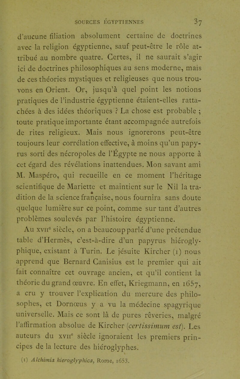 d’aucune filiation absolument certaine de doctrines avec la religion égyptienne, sauf peut-être le rôle at- tribue au nombre quatre. Certes, il ne saurait s’agir ici de doctrines philosophiques au sens moderne, mais de ces théories mystiques et religieuses que nous trou- vons en Orient. Or, jusqu’à quel point les notions pratiques de l’industrie égyptienne étaient-elles ratta- chées à des idées théoriques ? La chose est probable ; toute pratique importante étant accompagnée autrefois de rites religieux. Mais nous ignorerons peut-être toujours leur corrélation effective, à moins qu’un papy- f rus sorti des nécropoles de l’Egypte ne nous apporte à cet és^ard des révélations inattendues. Mon savant ami O M. Maspéro, qui recueille en ce moment l’héritage scientifique de Mariette et maintient sur le Nil la tra- dition de la science française, nous fournira sans doute quelque lumière sur ce point, comme sur tant d’autres problèmes soulevés par Phistoire égyptienne. Au xviP siècle, on a beaucoup parlé d’une prétendue table d’Hermès, c’est-à-dire d’un papyrus hiérogly- phique, existant à Turin. Le jésuite Kircher (i) nous apprend que Bernard Canisius est le premier qui ait fait connaître cet ouvrage ancien, et qu’il contient la théorie du grand œuvre. En effet, Kriegmann, en i65y, a cru y trouver l’explication du mercure des philo- sophes, et Dornœus y a vu la médecine spagyrique universelle. Mais ce sont là de pures rêveries, malgré l’affirmation absolue de Kircher [certissimum est). Les auteurs du xviP siècle ignoraient les premiers prin- cipes de la lecture des hiéroglyphes. » (i) Alchimia liieroglyphica, Rome, i653.