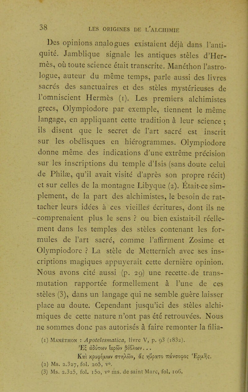 Des opinions analogues existaient déjà dans l’anti- quité. Jamblique signale les antiques stèles d’Her- mès, où toute science était transcrite. Manéthon l’astro- logue, auteur du meme temps, parle aussi des livres sacrés des sanctuaires et des stèles mystérieuses de l’omniscient Hermès (i). Les premiers alchimistes grecs, Olympiodore par exemple, tiennent le même langage, en appliquant cette tradition à leur science ; ils disent que le secret de l’art sacré est inscrit sur les obélisques en hiérogrammes. Olympiodore donne même des indications d’une extrême précision sur les inscriptions du temple d’Isis (sans doute celui de Philæ, qu’il avait visité d’après son propre récit) et sur celles de la montagne Libyque (2). Était-ce sim- plement, de la part des alchimistes, le besoin de rat- tacher leurs idées à ces vieilles écritures, dont ils ne 'Comprenaient plus le sens ? ou bien existait-il réelle- ment dans les temples des stèles contenant les for- mules de l’art sacré, comme l’affirment Zosime et Ol3mipiodore ? La stèle de Metternich avec ses ins- criptions magiques appuyerait cette dernière opinion. Nous avons cité aussi (p. 29) une recette-de trans- mutation rapportée formellement à l’une de ces stèles (3), dans un langage qui ne semble guère laisser place au doute. Cependant Jusqu’ici des stèles alchi- miques de cette nature n’ont pas été retrouvées. Nous ne sommes donc pas autorisés à faire remonter la filia- (1) Manéthon : Apotelesmatica, livre V, p. g3 (i83a). ’E; douTWV lepwv [îi'êXiüv. . . Kal xpu:pi[A(«)V ffTVjXwv, dç rjupaxo TrctVffOîpo; 'Epiji^ç. (2) Ms. 2.327, 2o5, V. (3) Ms. 2.325, fol. i5o, yo ms. de saint Marc, fol. io6.