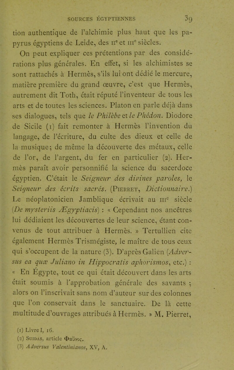 tion authentique de l’alchimie plus haut que les pa- pyrus égyptiens de Leide, des ii®et iii” siècles. On peut expliquer ces prétentions par des considé- rations plus générales. En effet, si les alchimistes se sont rattachés cà Hermès, s’ils lui ont dédié le mercure, matière première du grand oeuvre, c’est que Hermès, autrement dit Toth, était réputé l’inventeur de tous les arts et de toutes les sciences. Platon en parle déjà dans ses dialogues, tels que le Philèbe ci le Phédon. Diodore de Sicile (i) fait remonter à Hermès l’invention du langage, de l’écriture, du culte des dieux et celle de la musique; de même la découverte des métaux, celle de l’or, de l’argent, du fer en particulier (2). Her- mès paraît avoir personnifié la science du sacerdoce égyptien. C’était le Seigneur des divines paroles, le Seigneur des écrits sacrés. (Pierret, Dictionnaire.) Le néoplatonicien Jamblique écrivait au 111° siècle [De mysteriis Ægyptiacis) : « Cependant nos ancêtres lui dédiaient les découvertes de leur science, étant con- venus de tout attribuer à Hermès. » Tertullien cite également Hermès Trismégiste, le maître de tous ceux qui s’occupent de la nature (3). D’après Galien [Advej'- sîis ea qiiœ Juliano in Hippocratis aphorismos., etc.) : « En Egypte, tout ce qui était découvert dans les arts était soumis à Tapprobation générale des savants ; alors on l’inscrivait sans nom d’auteur sur des colonnes que l’on conservait dans le sanctuaire. De là cette multitude d’ouvrages attribués à Hermès. » M. Pierret, (1) Livre I, i6. (2) Suidas, article <I)aüvoç.