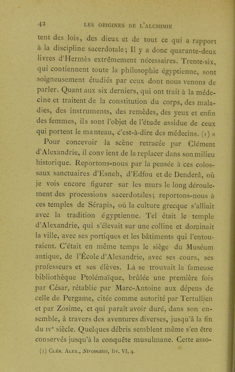 tcnt des lois, des dieux et de tout ce qui a rapport à la discipline sacerdotale; Il y a donc quarante-deux livres d’Hermès extrêmement nécessaires. Trente-six, qui contiennent toute la philosophie égyptienne, sont soigneusement étudiés par ceux dont nous venons de parler. Quant aux six derniers, qui ont trait à la méde- cine et traitent de la constitution du corps, des mala- dies, des instruments, des remèdes, des yeux et enfin des femmes, ils sont l’objet de l’étude assidue de ceux qui portent le manteau, c’est-à-dire des médecins, (i) « Pour concevoir la scène retracée par Clément d’Alexandrie, il conv ient de la replacer dans son milieu historique. Reportons-nous par la pensée à ces colos- saux sanctuaires d’Esneh, d’Edfou et de Denderâ, où je vois encore figurer sur les murs le long déroule- ment des processions sacerdotales; reportons-nous à ces temples de Sérapis, où la culture grecque s’alliait avec la tradition égyptienne. Tel était le temple d’Alexandrie, qui s’élevait sur une colline et dominait la ville, avec ses portiques et les bâtiments qui l’entou- raient. C’était en même temps le siège du Muséum antique, de l’Ecole d’Alexandrie, avec ses cours, ses professeurs et ses élèves. Là se trouvait la fameuse bibliothèque Ptolémaïque, brûlée une première fois par César, rétablie par Marc-Antoine aux dépens de celle de Pergame, citée comme autorité par Tertullien et par Zosime, et qui paraît avoir duré, dans son en- semble, à travers des aventures diverses, jusqu’à la fin du iv® siècle. Quelques débris semblent même s’en être conservés jusqu’à la conquête musulmane. Cette asso- (i) Clkm. Alex., Stromales, liv. VI, 4.