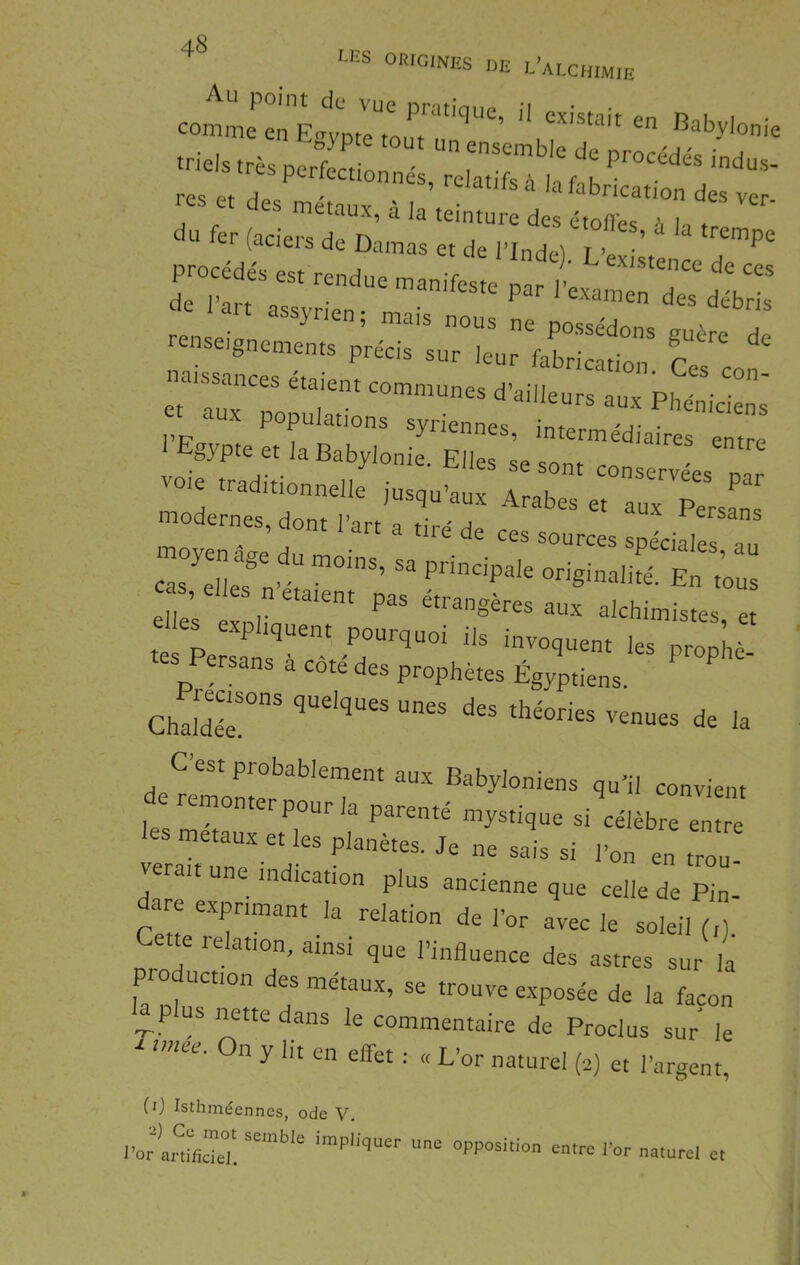 “S °«'<='NES DE L’ALCHIMIE trieis .rè pSc • J  res et des iS: âf’ des ver- du fer (aciers de olnta! ^ -se,„e jr;r.::::;:L;E^^^ l’i? , ^ iJüLis, intermedjaires enirp 1 Egypte et la Babylonie. Elles se sont conservL na vote traditionnelle jusqu’aux Arabes et aux P modernpt; i’ • Persans moyen âge du moins, sa principaTel^L'aliré^E^'r^^ tes Persans à côté des prophètes Égyptiens. ' ^ Ghaîde-r “““ de la C’est probablement aux Babyloniens qu’il convient e remonter pour la parenté mystique si célèbre entre les métaux et les planètes. Je ne sais si l’on en trou verait une indication plus ancienne que celle de pI dare exprimant la relation de l’or avec le soleil (,). Cette relation, ainsi que l’influence des astres sur la pro uction des métaux, se trouve e.xposée de la façon us nette dans le commentaire de Proclus sur le ^ unee. On y lit en effet : « L’or naturel (e) et l’argent, (0 Isthméennes, ode V. l’or mlficTet “PP“iUon entre l’or naturel et