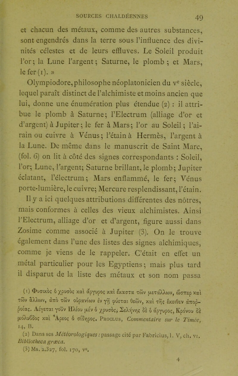 et chacun des métaux, comme des autres substances, sont engendrés dans la terre sous l’influence des divi- nités célestes et de leurs effluves. Le Soleil produit l’or; la Lune l’argent; Saturne, le plomb ; et Mars, le fer (i). » Olympiodore,philosophe néoplatonicien du v*^ siècle, lequel paraît distinct de l’alchimiste et moins ancien que lui, donne une énumération plus étendue (2) : il attri- bue le plomb à Saturne; l’Electrum (alliage d’or et d’argent) à Jupiter ; le fer à Mars; l’or au Soleil; l’ai- rain ou cuivre à Vénus; l’étain à Hermès, l’argent à la Lune. De même dans le manuscrit de Saint Marc, (fol. 6) on lit à côté des signes correspondants : Soleil, l’or; Lune, l’argent; Saturne brillant, le plomb; Jupiter éclatant, l’électrum; Mars enflammé, le fer; Vénus porte-lumière, le cuivre; Mercure resplendissant, l’étain. Il y a ici quelques attributions différentes des nôtres, mais conformes à celles des vieux alchimistes. Ainsi l’Electrum, alliage d’or et d’argent, figure aussi dans Zosime comme associé à Jupiter (3). On le trouve également dans l’une des listes des signes alchimiques, comme je viens de le rappeler. C’était en effet un métal particulier pour les Egyptiens; mais plus tard il disparut de la liste des métaux et son nom passa (0 ^îuGixoç ô/^puffoç xal àpYupo; xat exaara tcov pieTaXXtüv, wcTtsp xai Twv àXXoiv, (XTCO Tùiv oüpaviiov Iv cpuetai Oewv, xat tï]ç IxstOsv aTiop- ^o(aç. AÉYETai yoïïv HXtou [xév ô xpucioç, HeX-^jv/].; 8s ô apYupoç, Kpovou Sk (xoXuGûo; xat ^Apeo; ô <7t'Sy]poç. Proclus, Commentaire sur le Timce, 14, B. (2) Dans ses Météorologiques : passage cité par Fabricius, 1. V, ch. vr. Dibliotheca grœca. (5) Ms. 2.327, fol- 170» vo. 4