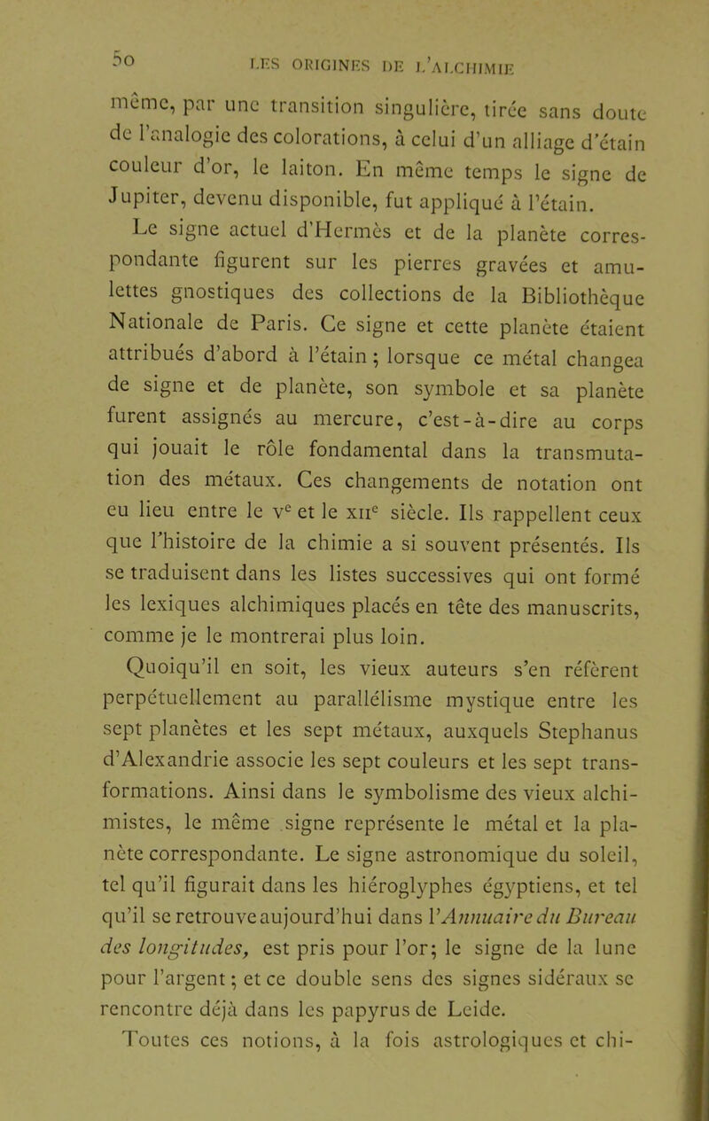 même, par une transition singulière, tirée sans doute de l’analogie des colorations, à celui d’un alliage d’etain couleui d or, le laiton. Kn naeme temps le signe de Jupiter, devenu disponible, fut appliqué à l’étain. Le signe actuel d Hermès et de la planète corres- pondante figurent sur les pierres gravées et amu- lettes gnostiques des collections de la Bibliothèque Nationale de Paris. Ce signe et cette planète étaient attribués d’abord à l’étain ; lorsque ce métal changea de signe et de planète, son symbole et sa planète furent assignés au mercure, c’est-à-dire au corps qui jouait le rôle fondamental dans la transmuta- tion des métaux. Ces changements de notation ont eu lieu entre le v^ et le xii siècle. Ils rappellent ceux que 1 histoire de la chimie a si souvent présentés. Ils se traduisent dans les listes successives qui ont formé les lexiques alchimiques placés en tête des manuscrits, comme Je le montrerai plus loin. Quoiqu’il en soit, les vieux auteurs s’en réfèrent perpétuellement au parallélisme mystique entre les sept planètes et les sept métaux, auxquels Stephanus d’Alexandrie associe les sept couleurs et les sept trans- formations. Ainsi dans le symbolisme des vieux alchi- mistes, le même signe représente le métal et la pla- nète correspondante. Le signe astronomique du soleil, tel qu’il figurait dans les hiéroglyphes égyptiens, et tel qu’il se retrouve aujourd’hui dans VAnnuaire du Bureau des longitudes, est pris pour l’or; le signe de la lune pour l’argent ; et ce double sens des signes sidéraux se rencontre déjà dans les papyrus de Leide. Toutes ces notions, à la fois astrologiques et chi-