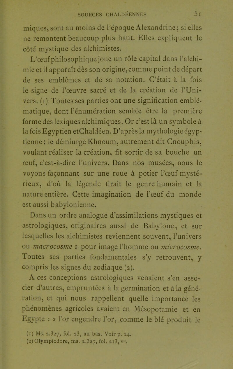 miques, sont au moins de l’époque Alcxandrine; si elles ne remontent beaucoup plus haut. Elles expliquent le côté mystique des alchimistes. L’œuf philosophique joue un rôle capital dans l’alchi- mie et il apparaît dès son origine,comme point de départ de ses emblèmes et de sa notation. C’était à la fois le signe de l’œuvre sacré et de la création de l’Uni- vers. (i) Toutes ses parties ont une signification emblé- matique, dont l’énumération semble être la première forme des lexiques alchimiques. Or c’est là un symbole à la fois Egyptien etChaldéen. D’après la mythologie égyp- tienne : le démiurge Khnoum, autrement dit Cnouphis, voulant réaliser la création, fit sortir de sa bouche un œuf, c’est-à-dire l’univers. Dans nos musées, nous le voyons façonnant sur une roue à potier l’œuf mysté- rieux, d’où la légende tirait le genre humain et la nature entière. Cette imagination de l’œuf du monde est aussi babylonienne. Dans un ordre analogue d’assimilations mystiques et astrologiques, originaires aussi de Babylone, et sur lesquelles les alchimistes reviennent souvent, l’univers ou macrocosme a pour image l’homme ou microcosjiic. Toutes ses parties fondamentales s’y retrouvent, y compris les signes du zodiaque (2). A ces conceptions astrologiques venaient s’en asso- cier d’autres, empruntées à la germination et à la géné- ration, et qui nous rappellent quelle importance les phénomènes agricoles avaient en Mésopotamie et en Egypte : « l’or engendre l’or, comme le blé produit le (1) Ms. 2.327, fol* 23, au bas. Voir p. 24. (2) Olympiodore, ms. 2.327, fol. 213, v».