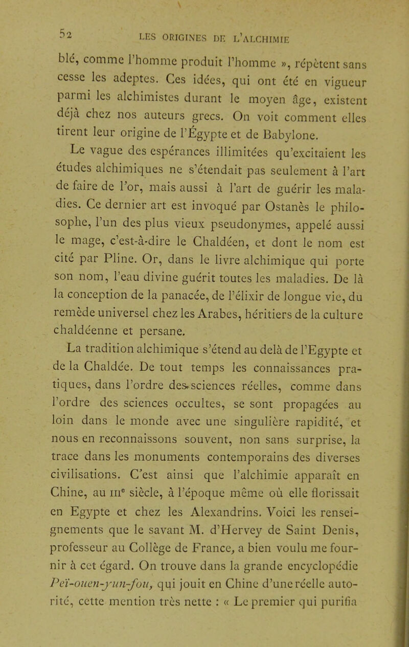 blc, comme l’homme produit l’homme », répètent sans cesse les adeptes. Ces idées, qui ont été en vigueur paimi les alchimistes durant le moyen âge, existent déjà chez nos auteurs grecs. On voit comment elles tirent leur origine de l’Égypte et de Babylone. Le vague des espérances illimitées qu’excitaient les études alchimiques ne s’étendait pas seulement à l’art de faire de l’or, mais aussi à l’art de guérir les mala- dies. Ce dernier art est invoqué par Ostanès le philo- sophe, l’un des plus vieux pseudonymes, appelé aussi le mage, c’est-à-dire le Chaldéen, et dont le nom est cité par Pline. Or, dans le livre alchimique qui porte son nom, l’eau divine guérit toutes les maladies. De là la conception de la panacée, de l’élixir de longue vie, du remède universel chez les Arabes, héritiers de la culture chaldéenne et persane. La tradition alchimique s’étend au delà de l’Egypte et de la Chaldée. De tout temps les connaissances pra- tiques, dans l’ordre des»sciences réelles, comme dans l’ordre des sciences occultes, se sont propagées au loin dans le monde avec une singulière rapidité, et nous en reconnaissons souvent, non sans surprise, la trace dans les monuments contemporains des diverses civilisations. C’est ainsi que l’alchimie apparaît en Chine, au m® siècle, à l’époque même où elle florissait en Egypte et chez les Alexandrins. Voici les rensei- gnements que le savant M. d’Hervey de Saint Denis, professeur au Collège de France^ a bien voulu me four- nir à cet égard. On trouve dans la grande encyclopédie Pei-oucn-yun-fou, qui jouit en Chine d’une réelle auto- rité, cette mention très nette : « Le premier qui purifia