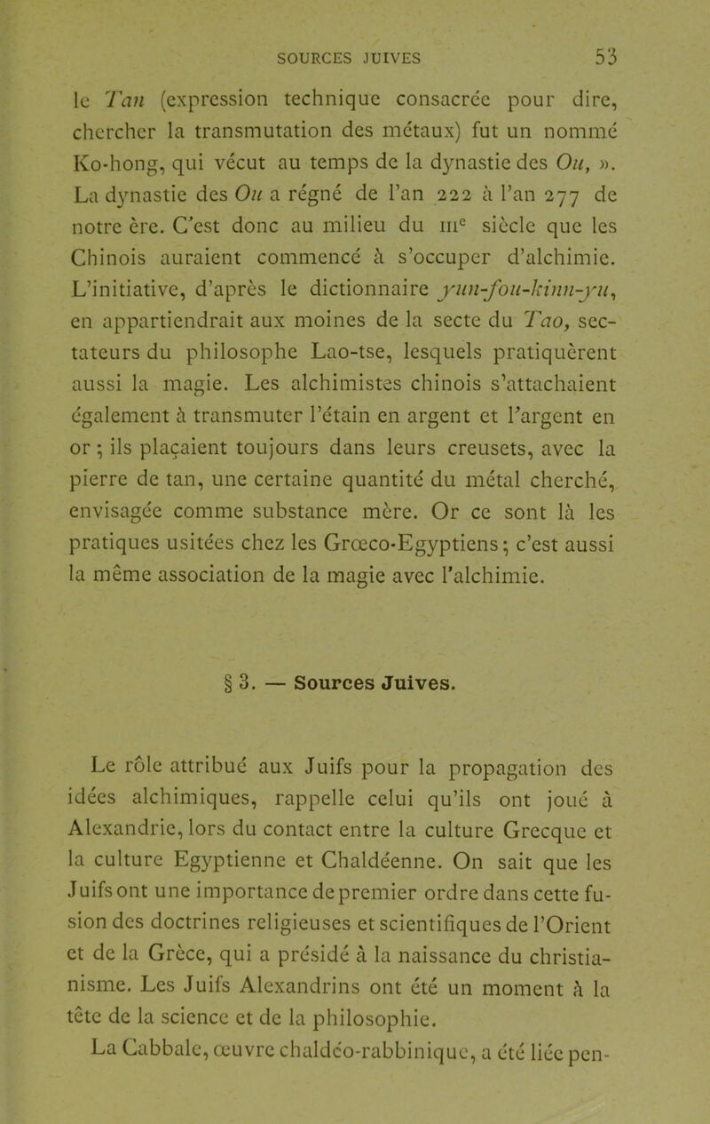 le Tan (expression technique consacrée pour dire, chercher la transmutation des métaux) fut un nommé Ko-hong, qui vécut au temps de la dynastie des Ou, ». La dynastie des Ou a régné de l’an 222 à l’an 277 de notre ère. Cest donc au milieu du siècle que les Chinois auraient commencé à s’occuper d’alchimie. L’initiative, d’après le dictionnaire yiin-fou-kinn-yu^ en appartiendrait aux moines de la secte du Tao, sec- tateurs du philosophe Lao-tse, lesquels pratiquèrent aussi la magie. Les alchimistes chinois s’attachaient également à transmuter l’étain en argent et Targent en or ; ils plaçaient toujours dans leurs creusets, avec la pierre de tan, une certaine quantité du métal cherché, envisagée comme substance mère. Or ce sont là les pratiques usitées chez les Grœco-Egyptiens; c’est aussi la même association de la magie avec l'alchimie. §3. — Sources Juives. Le rôle attribué aux Juifs pour la propagation des idées alchimiques, rappelle celui qu’ils ont joué à Alexandrie, lors du contact entre la culture Grecque et la culture Egyptienne et Chaldéenne. On sait que les Juifs ont une importance de premier ordre dans cette fu- sion des doctrines religieuses et scientifiques de l’Orient et de la Grèce, qui a présidé à la naissance du christia- nisme. Les Juifs Alexandrins ont été un moment à la tête de la science et de la philosophie. La Cabbale, œuvre chaldco-rabbiniquc, a été liée pen-