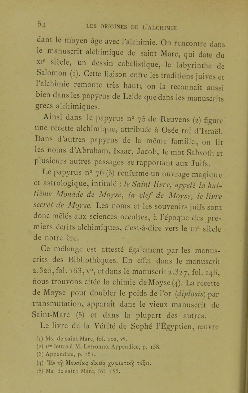 dant le moyen âge avec l’alchiniie. On rencontre dans le manuscrit alchimique de saint Marc, qui date du xi° siècle, un dessin cabalistique, le labyrinthe de Salomon (i). Cette liaison entre les traditions juives et 1 alchimie remonte très haut; on la reconnaît aussi bien dans les papyrus de Leide que dans les manuscrits grecs alchimiques. Ainsi dans le papyrus n° y5 de Reuvens (2) figure une recette alchimique, attribuée cà Osée roi d’Israël. Dans d’autres papyrus de la même famille, on lit les noms d’Abraham, Isaac, Jacob, le mot Sabaoth et plusieurs autres passages se rapportant aux Juifs. Le papyrus n° 76 (3) renferme un ouvrage magique et astrologique, intitulé : le Saint livre, appelé la hui- tième Monade de Moyse, la clef de Moyse, le livre secret de Moyse. Les noms et les souvenirs juifs sont donc mêlés aux sciences occultes, à l’époque des pre- miers écrits alchimiques, c’est-à-dire vers le iii‘= siècle de notre ère. Ce mélange est attesté également par les manus- crits des Bibliothèques. En effet dans le manuscrit 2.325, fol. i63,v°, et dans le manuscrit 2.327, fol. nous trouvons citée la chimie de Moyse (4). La recette de Moyse pour doubler le poids de l’or [diplosis) par transmutation, apparaît dans le vieux manuscrit de Saint-Marc (5) et dans la plupart des autres. Le livre de la Vérité de Sophé l’Égyptien, oeuvre II) Ms. de saint Marc, fol. 102, v°. (2) ifc lettre à M. Letronne. Appendice, p. i58. (3) Appendice, p. i5i. (4) ’£v Mouffsoiç oîxeia ^up.£UTix^ xocÇet.