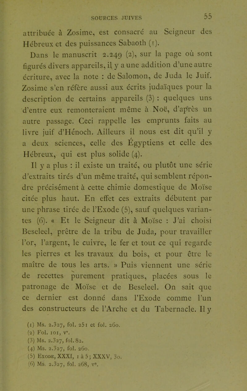 attribuce à Zosimc, est consacré au Seigneur des Hébreux et des puissances Sabaoth (f). Dans le manuscrit 2.249 ^ur la page où sont figurés divers appareils, il y a une addition d’une autre écriture, avec la note : de Salomon, de Juda le Juif. Zosime s’en réfère aussi aux écrits Judaïques pour la description de certains appareils (3) : quelques uns d’entre eux remonteraient même à Noc, d’après un autre passage. Ceci rappelle les emprunts faits au livre juif d’Hénoch. Ailleurs il nous est dit qu’il y a deux sciences, celle des Égyptiens et celle des Hébreux, qui est plus solide (4). Il y a plus : il existe un traité, ou plutôt une série d’extraits tirés d’un même traité, qui semblent répon- dre précisément à cette chimie domestique de Moïse citée plus haut. En effet ces extraits débutent par une phrase tirée de l’Exode (5), sauf quelques varian- tes (6). « Et le Seigneur dit à Moïse : J’ai choisi Bescleel, prêtre de la tribu de Juda, pour travailler l’or, l’argent, le cuivre, le fer et tout ce qui regarde les pierres et les travaux du bois, et pour être le maître de tous les arts. » Puis viennent une série N. de recettes purement pratiques, placées sous le patronage de Moïse et de Beselcel. On sait que ce dernier est donné dans l’Exode comme l’un des constructeurs de l’Arche et du Tabernacle. Il y (1) Ms. 2.327, fol. 251 et fol. 2G0. (2) Fol. loi, V”. (3) Ms. 2.327, fol. 82. (4) Ms. 2.327, fol. 2G0. (5) Exode, XXXI, i à 5; XXXV, 3o. (G) Ms. 2.327, fol- 268, v.